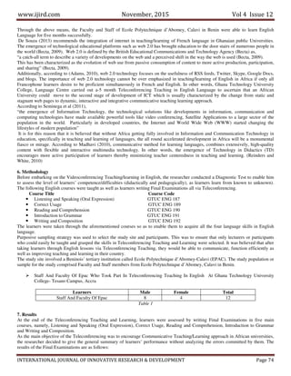 www.ijird.com November, 2015 Vol 4 Issue 12
INTERNATIONAL JOURNAL OF INNOVATIVE RESEARCH & DEVELOPMENT Page 74
Through the above means, the Faculty and Staff of Ecole Polytechnique d’Abomey, Calavi in Benin were able to learn English
Language for five months successfully.
De Souza (2013) recommends the integration of internet in teaching/learning of French language in Ghanaian public Universities.
The emergence of technological educational platforms such as web 2.0 has brought education to the door stairs of numerous people in
the world (Becta, 2009). Web 2.0 is defined by the British Educational Communications and Technology Agency (Becta) as,
“a catch-all term to describe a variety of developments on the web and a perceived shift in the way the web is used (Becta, 2009).
This has been characterized as the evolution of web use from passive consumption of content to more active production, participation,
and sharing” (Becta, 2009).
Additionally, according to (Adams, 2010), web 2.0 technology focuses on the usefulness of RSS feeds, Twitter, Skype, Google Docs,
and blogs. The importance of web 2.0 technology cannot be over emphasized in teaching/learning of English in Africa if only all
Francophone learners desire to be proficient simultaneously in French and English. In other words, Ghana Technology University
College, Language Centre carried out a-5 month Teleconferencing Teaching in English Language to ascertain that an African
University could move to the second stage of development of ICT which is usually characterized by the change from static and
stagnant web pages to dynamic, interactive and integrative communicative teaching learning approach.
According to Seminega et al (2011),
“the emergence of Information Technology, the technological solutions like developments in information, communication and
computing technologies have made available powerful tools like video conferencing, Satellite Applications to a large sector of the
population in the world. Particularly in developed countries, the Internet and World Wide Web (WWW) started changing the
lifestyles of modern population”
It is for this reason that it is believed that without Africa getting fully involved in Information and Communication Technology in
education, specifically in teaching and learning of languages, the all round accelerated development in Africa will be a monumental
fiasco or mirage. According to Madhavi (2010), communicative method for learning languages, combines extensively, high-quality
content with flexible and interactive multimedia technology. In other words, the emergence of Technology in Didactics (TD)
encourages more active participation of learners thereby minimizing teacher centeredness in teaching and learning. (Reinders and
White, 2010)
6. Methodology
Before embarking on the Videoconferencing Teaching/learning in English, the researcher conducted a Diagnostic Test to enable him
to assess the level of learners’ competence/difficulties (didactically and pedagogically), as learners learn from known to unknown).
The following English courses were taught as well as learners writing Final Examinations all via Teleconferencing.
Course Title Course Code
Listening and Speaking (Oral Expression) GTUC ENG 187
Correct Usage GTUC ENG 189
Reading and Comprehension GTUC ENG 190
Introduction to Grammar GTUC ENG 191
Writing and Composition GTUC ENG 192
The learners were taken through the aforementioned courses so as to enable them to acquire all the four language skills in English
language.
Purposive sampling strategy was used to select the study site and participants. This was to ensure that only lecturers or participants
who could easily be taught and grasped the skills in Teleconferencing Teaching and Learning were selected. It was believed that after
taking learners through English lessons via Teleconferencing Teaching, they would be able to communicate, function efficiently as
well as improving teaching and learning in their country.
The study site involved a Beninois’ tertiary institution called Ecole Polytechnique d’Abomey-Calavi (EPAC). The study population or
sample for the study comprised Faculty and Staff members from Ecole Polytechnique d’Abomey, Calavi in Benin.
Staff And Faculty Of Epac Who Took Part In Teleconferencing Teaching In English At Ghana Technology University
College- Tesano Campus, Accra
Learners Male Female Total
Staff And Faculty Of Epac 8 4 12
Table 1
7. Results
At the end of the Teleconferencing Teaching and Learning, learners were assessed by writing Final Examinations in five main
courses, namely, Listening and Speaking (Oral Expression), Correct Usage, Reading and Comprehension, Introduction to Grammar
and Writing and Composition.
As the main objective of the Teleconferencing was to encourage Communicative Teaching/Learning approach in African universities,
the researcher decided to give the general summary of learners’ performance without analyzing the errors committed by them. The
results of the Final Examinations are as follows:
 