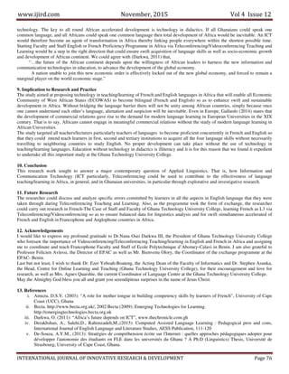 www.ijird.com November, 2015 Vol 4 Issue 12
INTERNATIONAL JOURNAL OF INNOVATIVE RESEARCH & DEVELOPMENT Page 76
technology. The key to all round African accelerated development is technology in didactics. If all Ghanaians could speak one
common language, and all Africans could speak one common language then total development of Africa would be inevitable. An ICT
would therefore become an agent of transformation in Africa thereby linking people everywhere within the shortest possible time.
Starting Faculty and Staff English or French Proficiency Programme in Africa via Teleconferencing/Videoconferencing Teaching and
Learning would be a step in the right direction that could ensure swift acquisition of language skills as well as socio-economic growth
and development of African continent. We could agree with (Darkwa, 2011) that,
“…the future of the African continent depends upon the willingness of African leaders to harness the new information and
communication technologies in education, to advance the development of the global economy.
A nation unable to join this new economic order is effectively locked out of the new global economy, and forced to remain a
marginal player on the world economic stage.”
9. Implication to Research and Practice
The study aimed at proposing technology in teaching/learning of French and English languages in Africa that will enable all Economic
Community of West African States (ECOWAS) to become bilingual (French and English) so as to enhance swift and sustainable
development in Africa. Without bridging the language barrier there will not be unity among African countries, simply because once
one cannot understand each other’s language, alienation and suspicion will be inevitable. Even in Europe, Gallardo (2014) states that
the development of commercial relations gave rise to the demand for modern language learning in European Universities in the XIX
century. That is to say, Africans cannot engage in meaningful commercial relations without the study of modern language learning in
African Universities.
The study targeted all teachers/lecturers particularly teachers of languages to become proficient concurrently in French and English so
that they could intend teach learners in first, second and tertiary institutions to acquire all the four language skills without necessarily
travelling to neighboring countries to study English. No proper development can take place without the use of technology in
teaching/learning languages. Education without technology in didactics is illiteracy and it is for this reason that we found it expedient
to undertake all this important study at the Ghana Technology University College.
10. Conclusion
This research work sought to answer a major contemporary question of Applied Linguistics. That is, how Information and
Communication Technology (ICT particularly, Teleconferencing could be used to contribute to the effectiveness of language
teaching/learning in Africa, in general, and in Ghanaian universities, in particular through explorative and investigative research.
11. Future Research
The researcher could discuss and analyze specific errors committed by learners in all the aspects in English language that they were
taken through during Teleconferencing Teaching and Learning. Also, as the programme took the form of exchange, the researcher
could carry out research in French-The Case of Staff and Faculty of Ghana Technology University College, learning French as L3 via
Teleconferencing/Videoconferencing so as to ensure balanced data for linguistics analysis and for swift simultaneous accelerated of
French and English in Francophone and Anglophone countries in Africa.
12. Acknowledgements
I would like to express my profound gratitude to Dr.Nana Osei Darkwa III, the President of Ghana Technology University College
who foresaw the importance of Videoconferencing/Teleconferencing Teaching/learning in English and French in Africa and assigning
me to coordinate and teach Francophone Faculty and Staff of Ecole Polytechnique d’Abomey-Calavi in Benin. I am also grateful to
Professor Felicien Avlessi, the Director of EPAC as well as Mr. Bienvenu Olory, the Coordinator of the exchange programme at the
EPAC- Benin.
Last but not least, I wish to thank Dr. Ezer Yeboah-Boateng, the Acting Dean of the Faculty of Informatics and Dr. Stephen Asunka,
the Head, Centre for Online Learning and Teaching (Ghana Technology University College), for their encouragement and love for
research, as well as Mrs. Agnes Quarshie, the current Coordinator of Language Centre at the Ghana Technology University College.
May the Almighty God bless you all and grant you serendipitous surprises in the name of Jesus Christ.
13. References
i. Amuzu, D.S.Y. (2003): “A role for mother tongue in building competency skills by learners of French”, University of Cape
Coast (UCC), Ghana
ii. Becta. http://www.becta.org.uk/, 2002 Becta (2009): Emerging Technologies for Learning.
http://emergingtechnologies.becta.org.uk
iii. Darkwa, O. (2011): “Africa’s future depends on ICT”, www.thechronicle.com.gh
iv. Derakhshan, A., Salehi,D., Rahimzadeh,M.,(2015): Computed Assisted Language Learning : Pedagogical pros and cons,
International Journal of English Language and Literature Studies, AESS Publication, 111-120
v. De-Souza, A.Y.M., (2013): Stratégies de compréhension écrite sur l'Internet : quelles approches pédagogiques adopter pour
développer l'autonomie des étudiants en FLE dans les universités du Ghana ? A Ph.D (Linguistics) Thesis, Université de
Strasbourg; University of Cape Coast, Ghana.
 