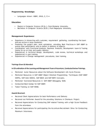Programming Knowledge:
 Languages known: ABAP, JAVA, C, C++
Education:
 Master in Computer Science (M.Sc.), from Osmania University.
 Bachelors in Computer Science (B.Sc.) from Nagarjuna University.
Management Experience:
 Experience in interacting with customer, requirement gathering, coordinating the team
and pro-active in issue resolution.
 Preparing the project plan, work estimation, providing Best Practices in SAP ABAP to
ensure best performance and no defect in delivery of objects.
 Coordination with Functional Analysts, Business Analysts, Development team & Testing
teams for an on time and quality delivery
 Experienced in technical design, development, code review, technical workshops and
experienced in user training.
 Experienced in Change management procedures, User training,
Trainings Given & Attended:
In CO-ordination of the Learning and Management Team of Accenture, Conducted below Trainings.
 Mentored Junior Resources about the Software Development Life Cycle Process
 Mentored Resources in SAP ABAP Object Oriented Programming Techniques (SAP ABAP
OOPS), SAP ALE/ IDOCS, SAP BADI and SAP BAPI Concepts.
 Mentored functional Resources in SAP ABAP Debugging Skills
 Conducted Boot Camps for SAP ABAP.
 Taken Training on SAP HANA.
Awards Received:
 Received Client Appreciations for best Performance and Delivery
 Received out Performer Award for the providing Solutions in Chemours Project.
 Received Appreciations for Conducting SAP related Training with a high Score Feedback
from the attendees
 Received Appreciations for participating the Accenture Recruitment Drive for Conducting
Maximum Interviews.
 