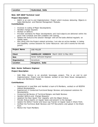 Location Hyderabad, India
Role: SAP ABAP Technical Lead
Project Description
 AGCO is an end to end Implementation Project which involves delivering Objects in
Sales Distribution and Material Management Modules.
Contributions:
 Involved in coding of Major Developments
 Handled change requests
 Worked on Defects
 Provided estimates for Major developments and track objects are delivered within the
given time schedule and with complete Unit testing.
 Update the status to the solution manager with all the tasks allotted regularly on
weekly basis.
 Also along with the Project related activities, I am also an active member in taking
the Capability connect sessions for Junior Resources and call in events for the new
joiners
Project Name SAB MILLER
Client SABMILLER HORIZON March 2010 to May 2011
Role Senior Software Engineer
Organization Accenture.
Location Bangalore, India
Role: Senior Software Engineer
Project Description
 SAB Miller Horizon is an alcoholic beverages project. This is an end to end
Implementation Project and the modules worked on are Ware House management,
Sales and Distribution Module.
Contributions:
 Experienced in Lead Role and Handled a team of 6 Members, worked on all RICEFW
related Developments.
 Experienced in Conducted Functional Design Reviews and proposed solutions for
Developments
 Conducted QA Review of Technical Designs and Build Reviews
 Handled Defects and Change Requests
 Updated the Clear Quest Tool regularly with the Object Status
 Provide Status reports on regular basis and present to the manager
 Update the Defect Tracker and Issue Log Tracker on regular basis in Share Point.
 Verified the Technical, Build Reviews and TCT Documents and upload in the Share
Point
 Mentor the Team Members
 