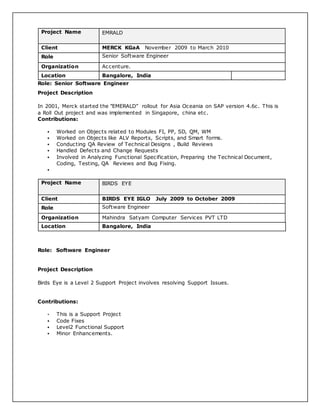 Project Name EMRALD
Client MERCK KGaA November 2009 to March 2010
Role Senior Software Engineer
Organization Accenture.
Location Bangalore, India
Role: Senior Software Engineer
Project Description
In 2001, Merck started the "EMERALD" rollout for Asia Oceania on SAP version 4.6c. This is
a Roll Out project and was implemented in Singapore, china etc.
Contributions:
 Worked on Objects related to Modules FI, PP, SD, QM, WM
 Worked on Objects like ALV Reports, Scripts, and Smart forms.
 Conducting QA Review of Technical Designs , Build Reviews
 Handled Defects and Change Requests
 Involved in Analyzing Functional Specification, Preparing the Technical Document,
Coding, Testing, QA Reviews and Bug Fixing.

Project Name BIRDS EYE
Client BIRDS EYE IGLO July 2009 to October 2009
Role Software Engineer
Organization Mahindra Satyam Computer Services PVT LTD
Location Bangalore, India
Role: Software Engineer
Project Description
Birds Eye is a Level 2 Support Project involves resolving Support Issues.
Contributions:
 This is a Support Project
 Code Fixes
 Level2 Functional Support
 Minor Enhancements.
 