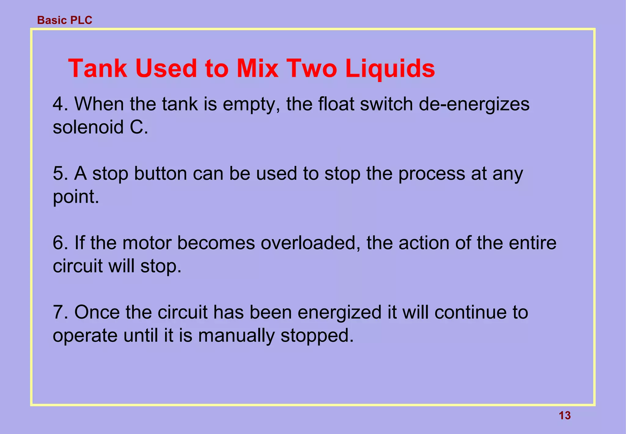 Basic PLC
4. When the tank is empty, the float switch de-energizes
solenoid C.
5. A stop button can be used to stop the process at any
point.
6. If the motor becomes overloaded, the action of the entire
circuit will stop.
7. Once the circuit has been energized it will continue to
operate until it is manually stopped.
13
Tank Used to Mix Two Liquids
 