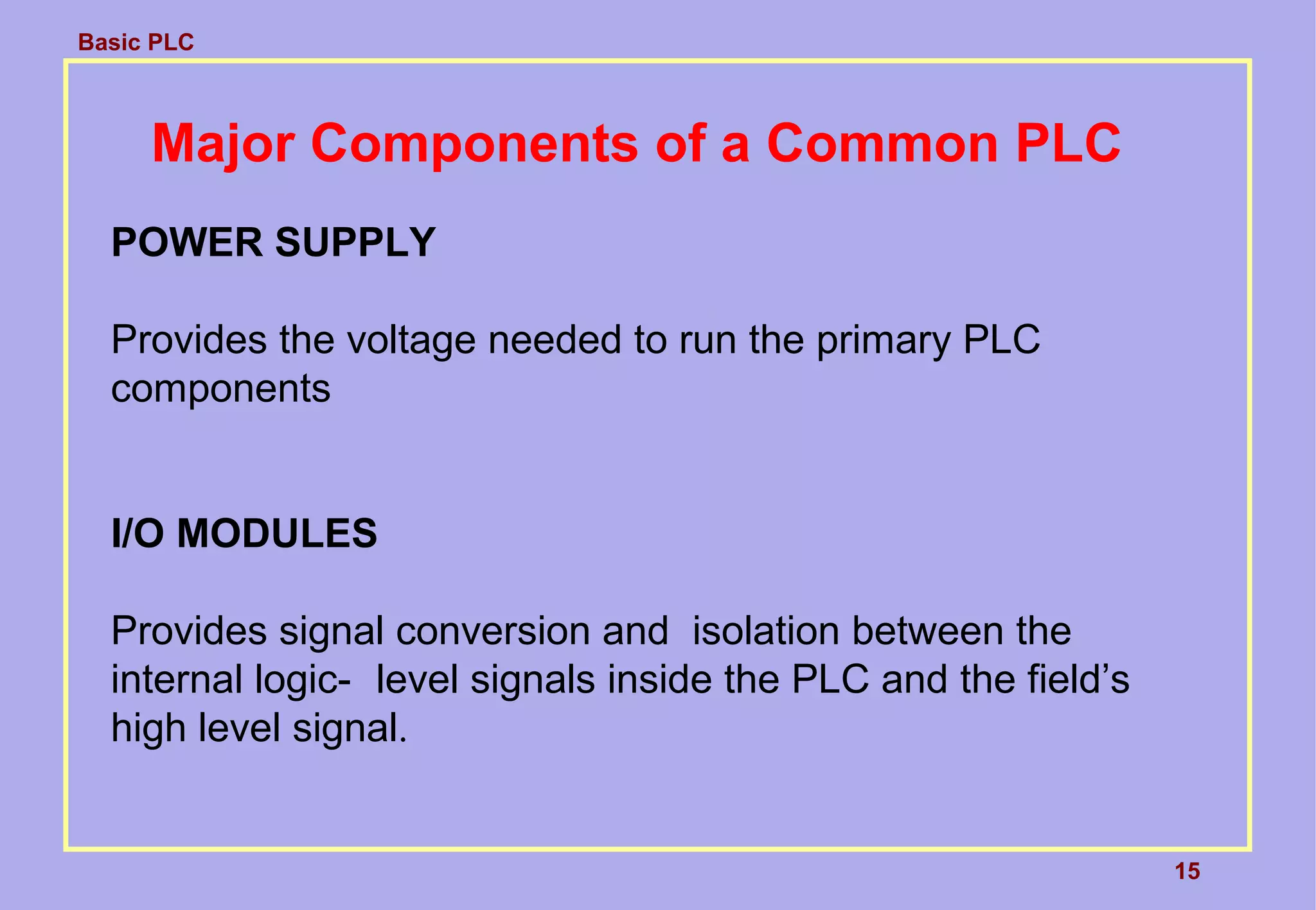 Basic PLC
15
Major Components of a Common PLC
POWER SUPPLY
Provides the voltage needed to run the primary PLC
components
I/O MODULES
Provides signal conversion and isolation between the
internal logic- level signals inside the PLC and the field’s
high level signal.
 