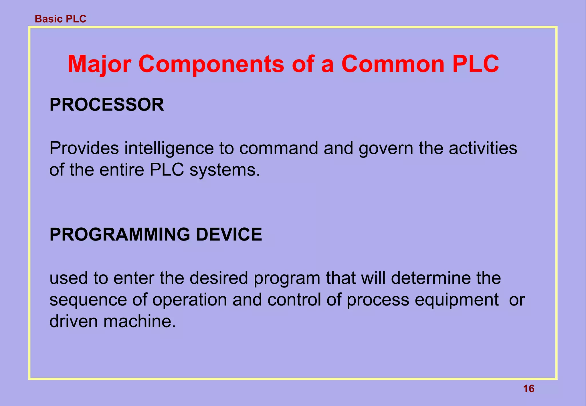 Basic PLC
16
Major Components of a Common PLC
PROCESSOR
Provides intelligence to command and govern the activities
of the entire PLC systems.
PROGRAMMING DEVICE
used to enter the desired program that will determine the
sequence of operation and control of process equipment or
driven machine.
 