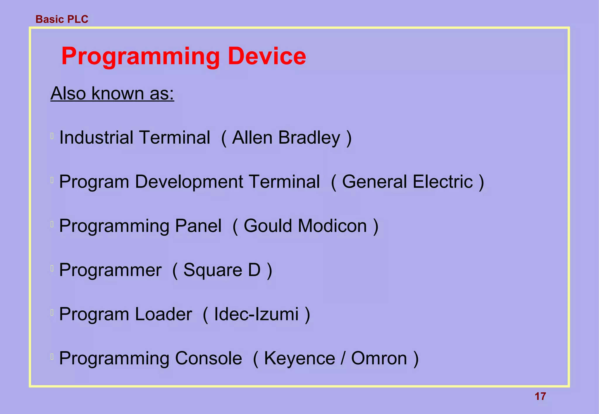 Basic PLC
17
Programming Device
Also known as:

Industrial Terminal ( Allen Bradley )

Program Development Terminal ( General Electric )

Programming Panel ( Gould Modicon )

Programmer ( Square D )

Program Loader ( Idec-Izumi )

Programming Console ( Keyence / Omron )
 