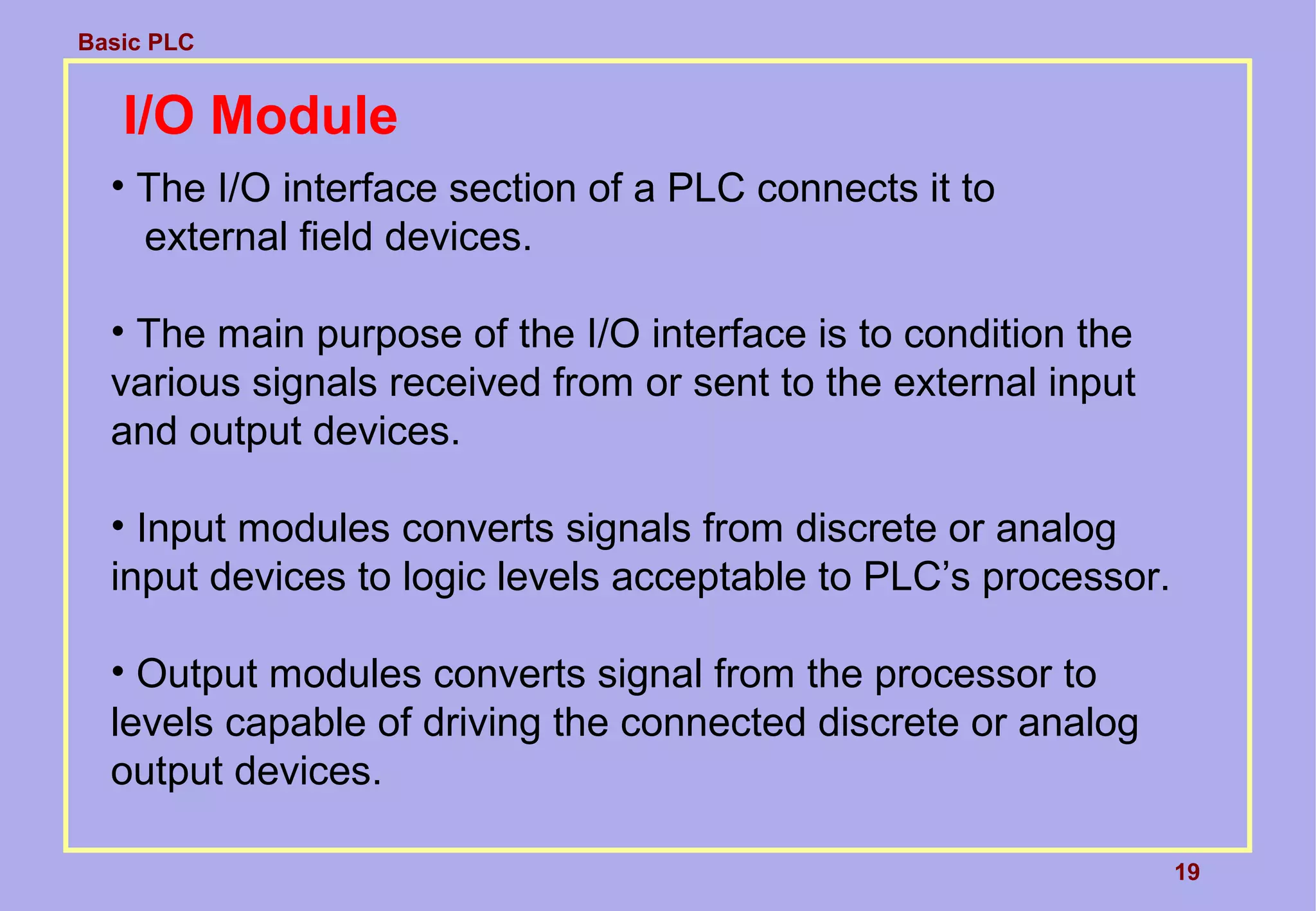 Basic PLC
19
I/O Module
• The I/O interface section of a PLC connects it to
external field devices.
• The main purpose of the I/O interface is to condition the
various signals received from or sent to the external input
and output devices.
• Input modules converts signals from discrete or analog
input devices to logic levels acceptable to PLC’s processor.
• Output modules converts signal from the processor to
levels capable of driving the connected discrete or analog
output devices.
 