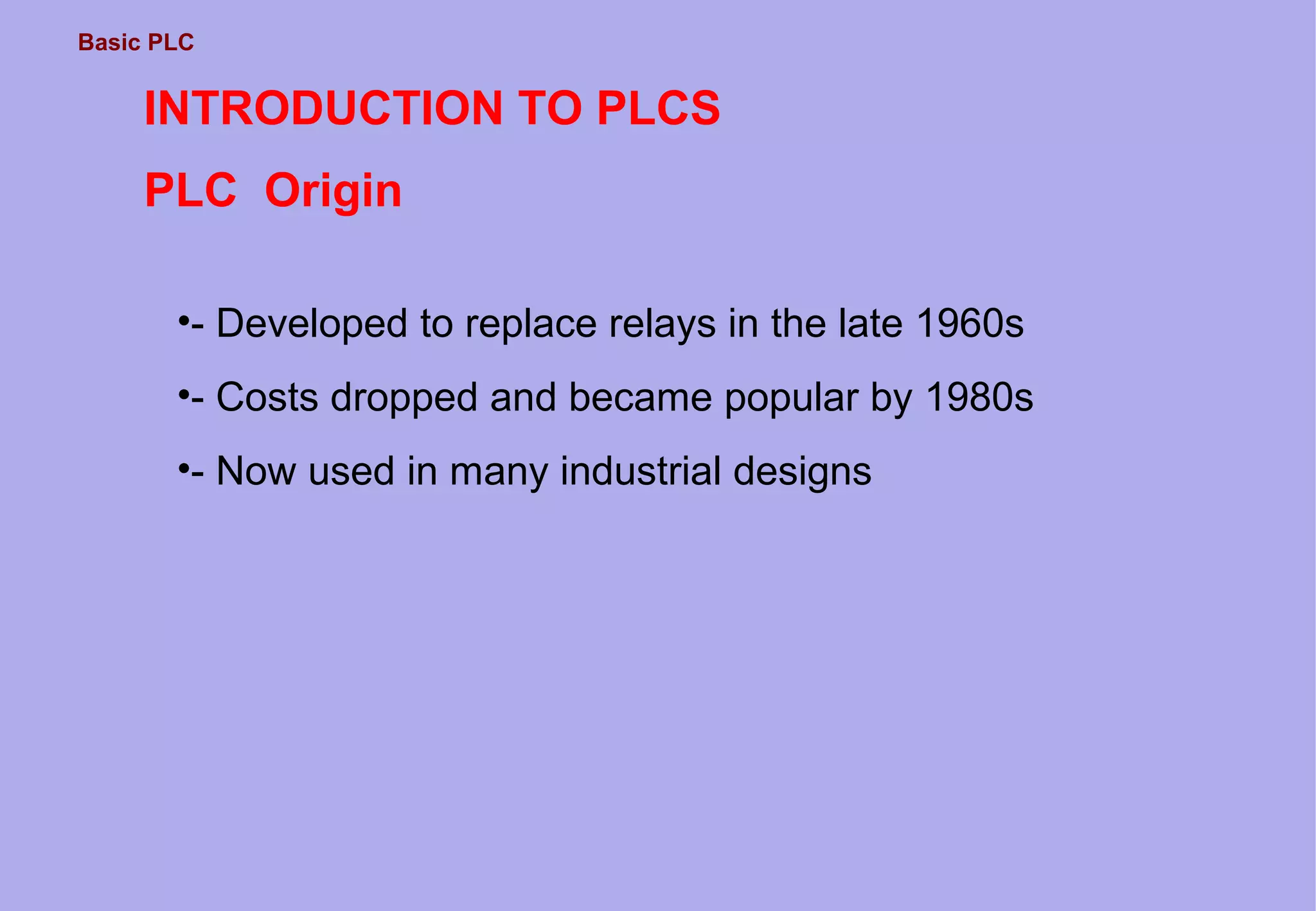 Basic PLC
INTRODUCTION TO PLCS
PLC Origin
•- Developed to replace relays in the late 1960s
•- Costs dropped and became popular by 1980s
•- Now used in many industrial designs
 