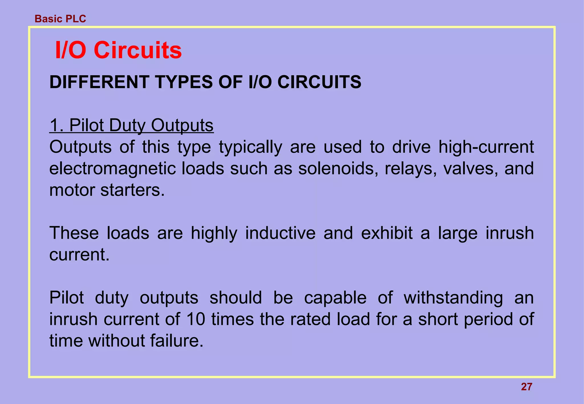 Basic PLC
27
I/O Circuits
DIFFERENT TYPES OF I/O CIRCUITS
1. Pilot Duty Outputs
Outputs of this type typically are used to drive high-current
electromagnetic loads such as solenoids, relays, valves, and
motor starters.
These loads are highly inductive and exhibit a large inrush
current.
Pilot duty outputs should be capable of withstanding an
inrush current of 10 times the rated load for a short period of
time without failure.
 