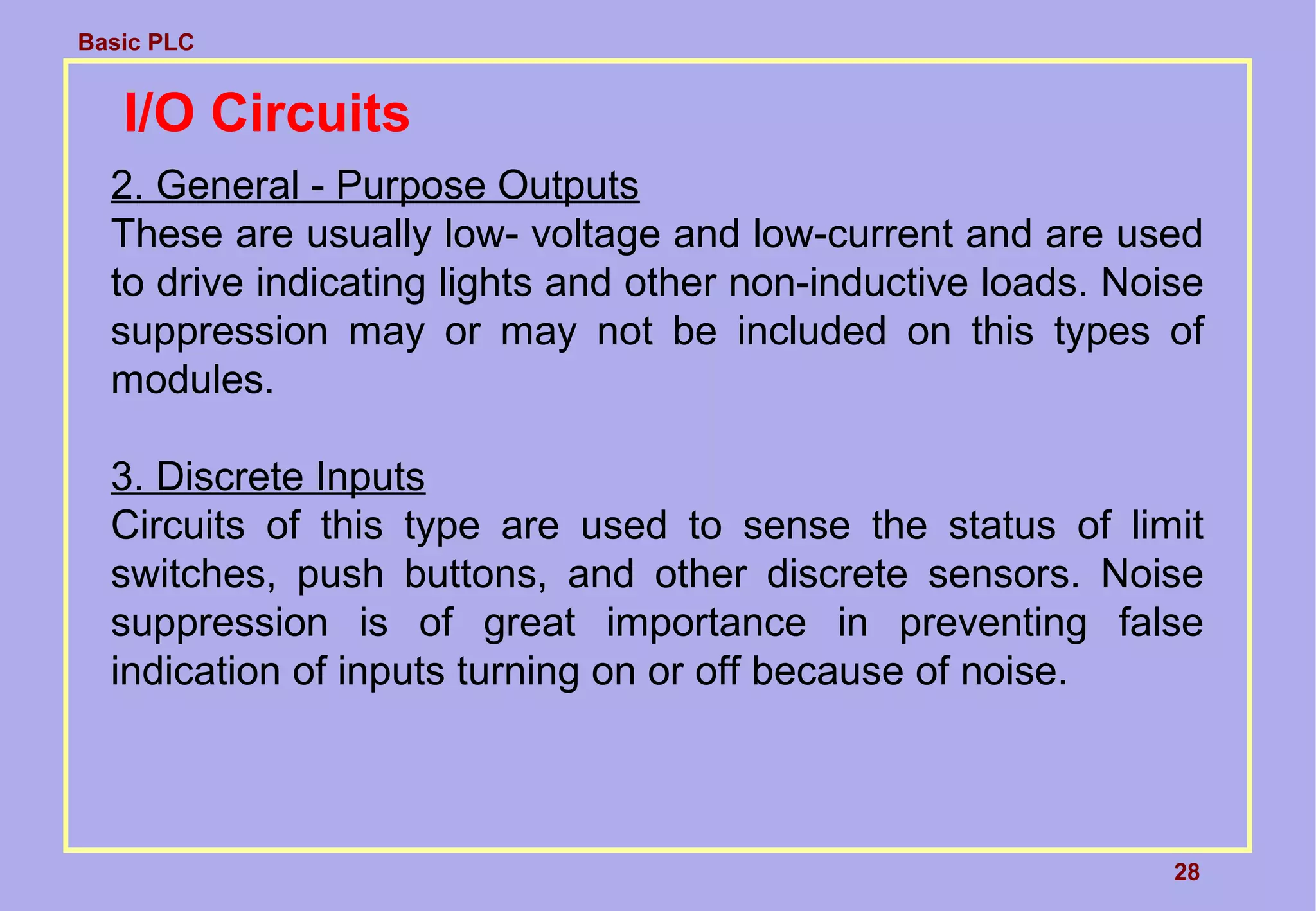 Basic PLC
28
I/O Circuits
2. General - Purpose Outputs
These are usually low- voltage and low-current and are used
to drive indicating lights and other non-inductive loads. Noise
suppression may or may not be included on this types of
modules.
3. Discrete Inputs
Circuits of this type are used to sense the status of limit
switches, push buttons, and other discrete sensors. Noise
suppression is of great importance in preventing false
indication of inputs turning on or off because of noise.
 
