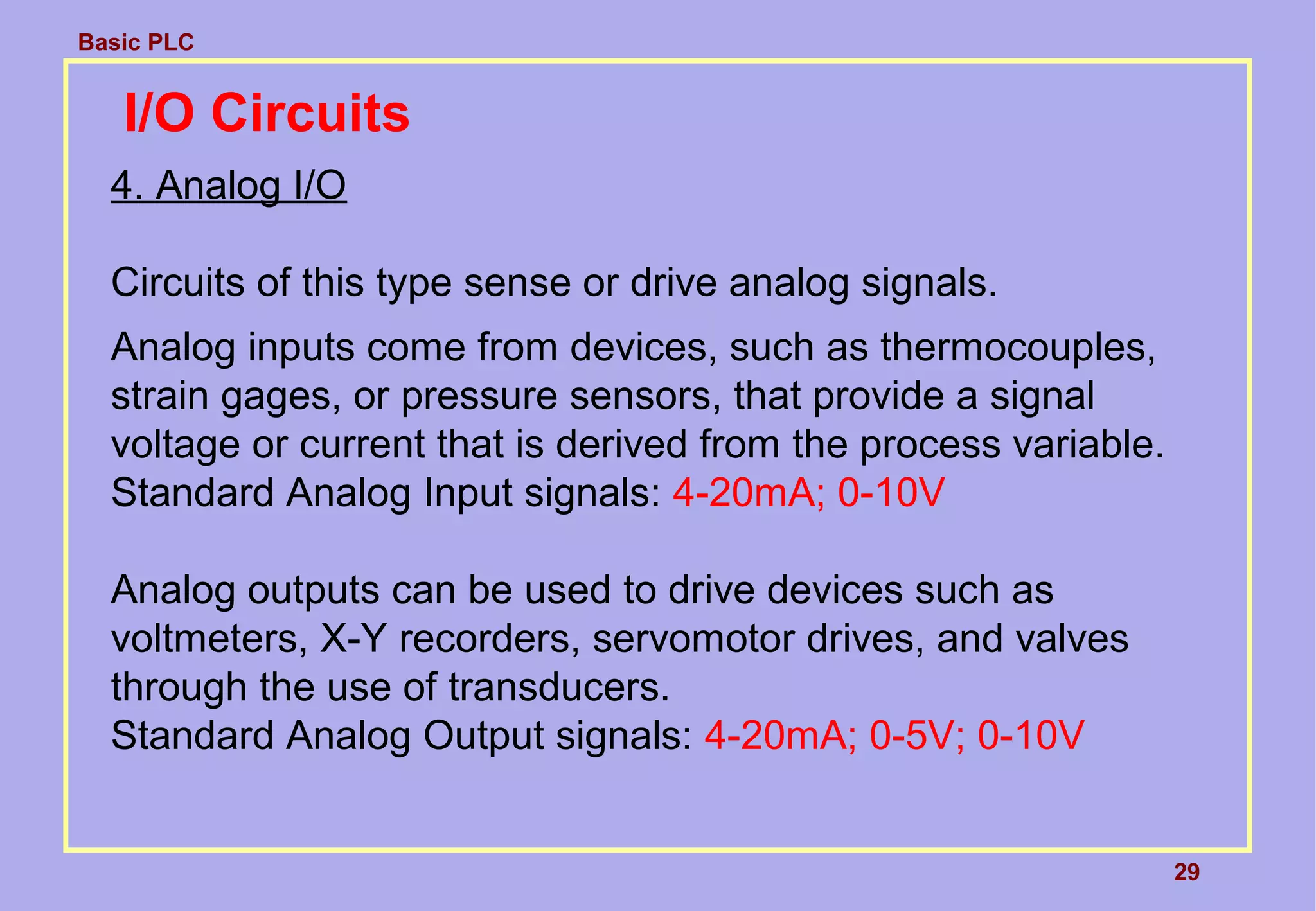 Basic PLC
29
I/O Circuits
4. Analog I/O
Circuits of this type sense or drive analog signals.
Analog inputs come from devices, such as thermocouples,
strain gages, or pressure sensors, that provide a signal
voltage or current that is derived from the process variable.
Standard Analog Input signals: 4-20mA; 0-10V
Analog outputs can be used to drive devices such as
voltmeters, X-Y recorders, servomotor drives, and valves
through the use of transducers.
Standard Analog Output signals: 4-20mA; 0-5V; 0-10V
 