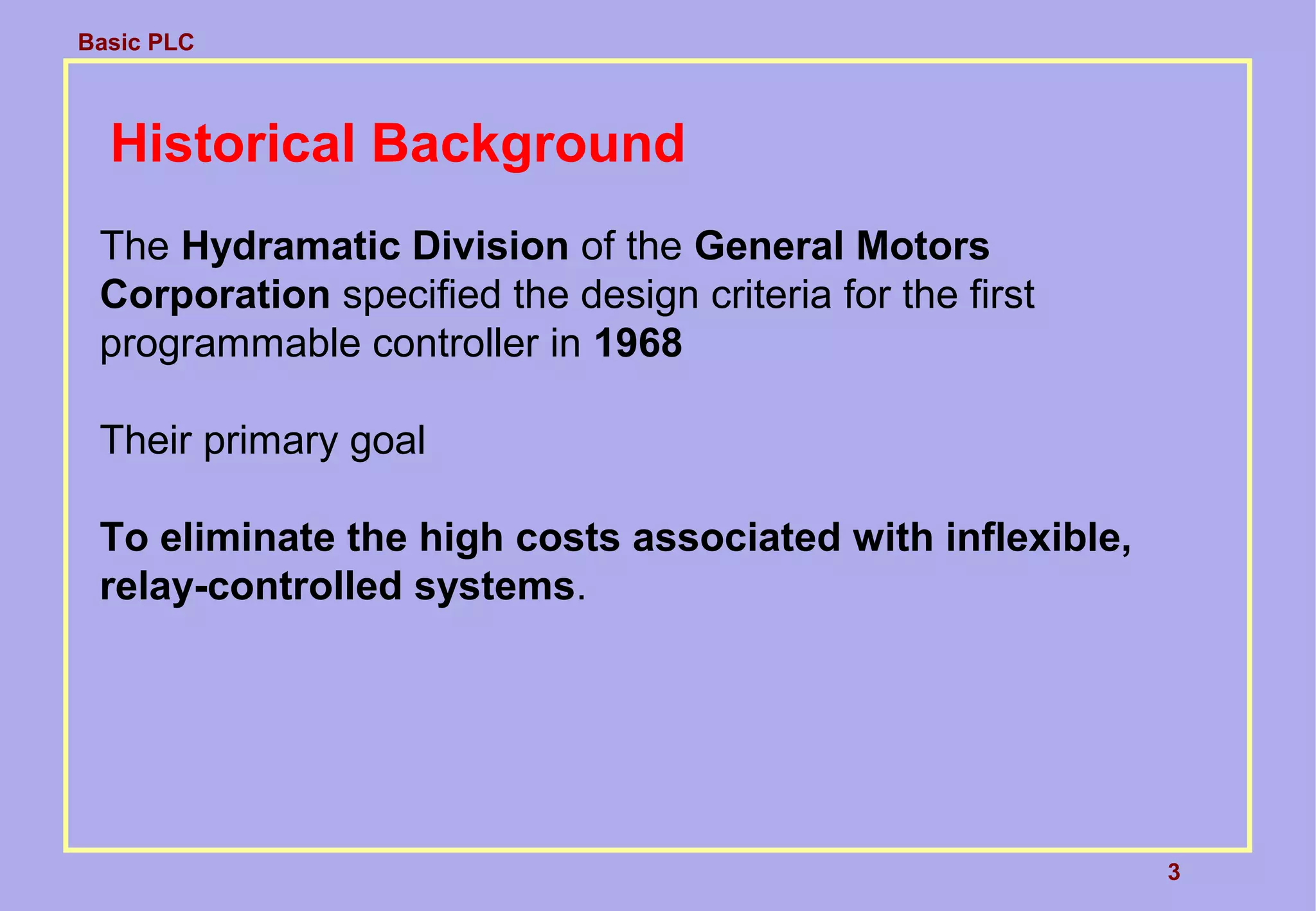 Basic PLC
3
Historical Background
The Hydramatic Division of the General Motors
Corporation specified the design criteria for the first
programmable controller in 1968
Their primary goal
To eliminate the high costs associated with inflexible,
relay-controlled systems.
 