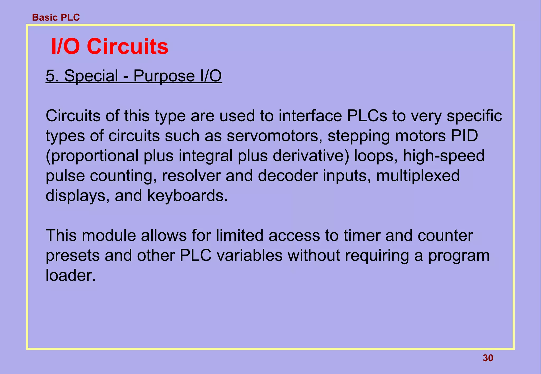 Basic PLC
30
I/O Circuits
5. Special - Purpose I/O
Circuits of this type are used to interface PLCs to very specific
types of circuits such as servomotors, stepping motors PID
(proportional plus integral plus derivative) loops, high-speed
pulse counting, resolver and decoder inputs, multiplexed
displays, and keyboards.
This module allows for limited access to timer and counter
presets and other PLC variables without requiring a program
loader.
 
