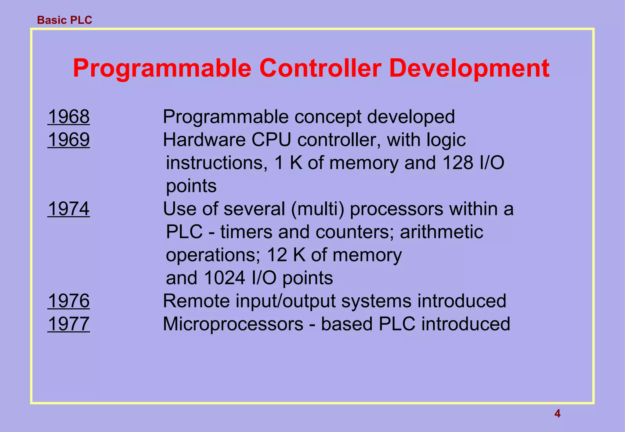 Basic PLC
4
Programmable Controller Development
1968 Programmable concept developed
1969 Hardware CPU controller, with logic
instructions, 1 K of memory and 128 I/O
points
1974 Use of several (multi) processors within a
PLC - timers and counters; arithmetic
operations; 12 K of memory
and 1024 I/O points
1976 Remote input/output systems introduced
1977 Microprocessors - based PLC introduced
 