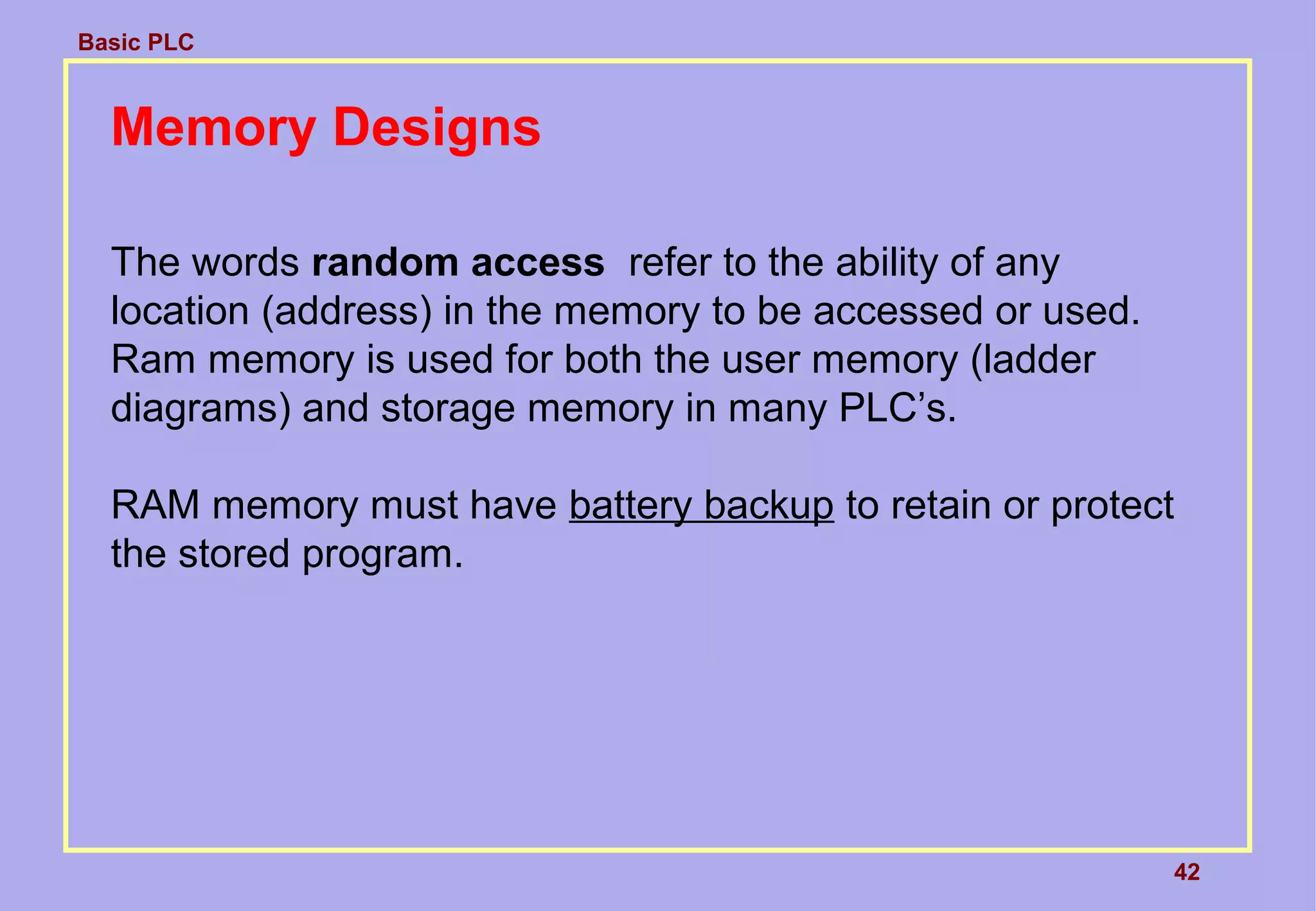 Basic PLC
42
Memory Designs
The words random access refer to the ability of any
location (address) in the memory to be accessed or used.
Ram memory is used for both the user memory (ladder
diagrams) and storage memory in many PLC’s.
RAM memory must have battery backup to retain or protect
the stored program.
 