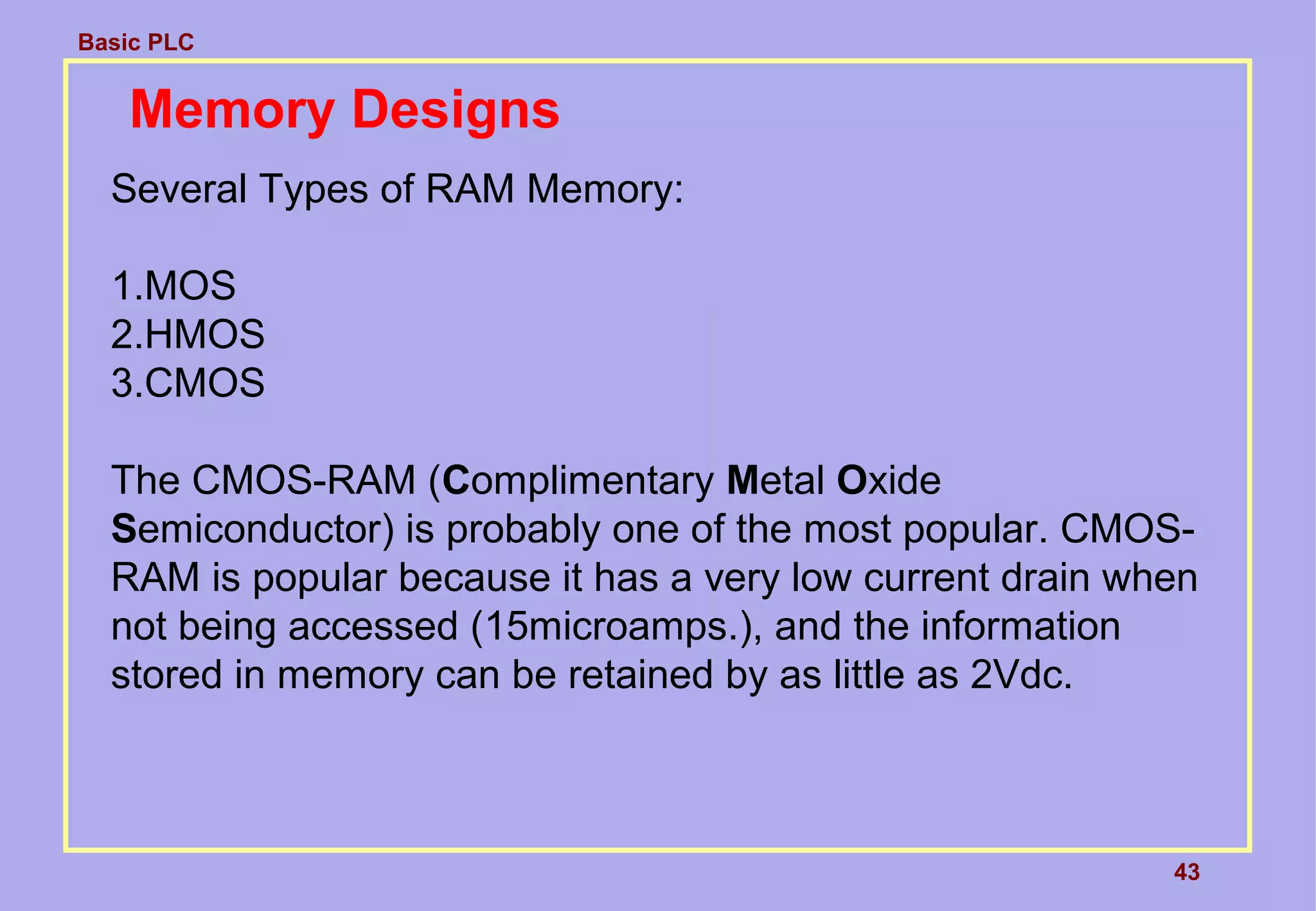 Basic PLC
43
Memory Designs
Several Types of RAM Memory:
1.MOS
2.HMOS
3.CMOS
The CMOS-RAM (Complimentary Metal Oxide
Semiconductor) is probably one of the most popular. CMOS-
RAM is popular because it has a very low current drain when
not being accessed (15microamps.), and the information
stored in memory can be retained by as little as 2Vdc.
 