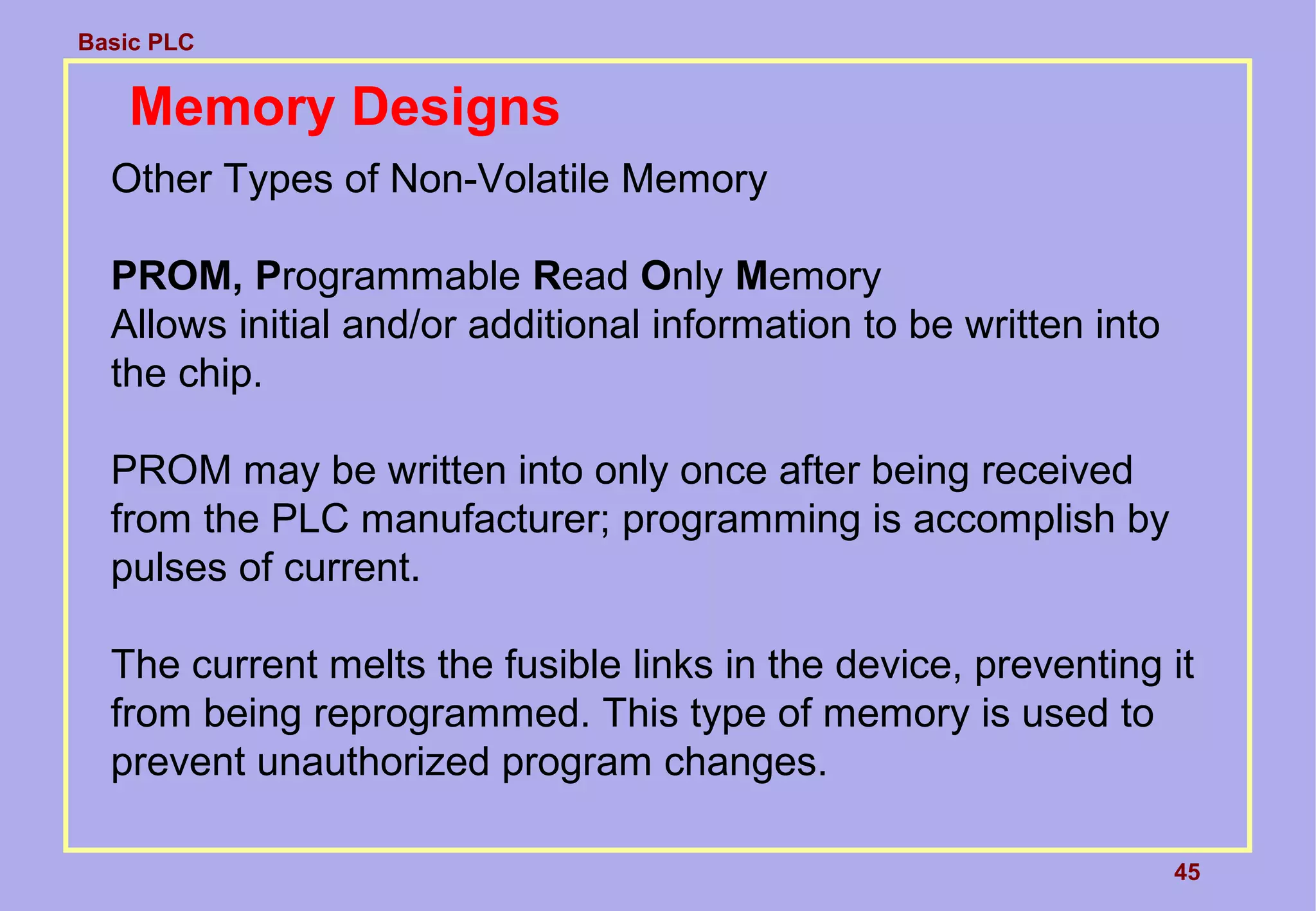 Basic PLC
45
Memory Designs
Other Types of Non-Volatile Memory
PROM, Programmable Read Only Memory
Allows initial and/or additional information to be written into
the chip.
PROM may be written into only once after being received
from the PLC manufacturer; programming is accomplish by
pulses of current.
The current melts the fusible links in the device, preventing it
from being reprogrammed. This type of memory is used to
prevent unauthorized program changes.
 