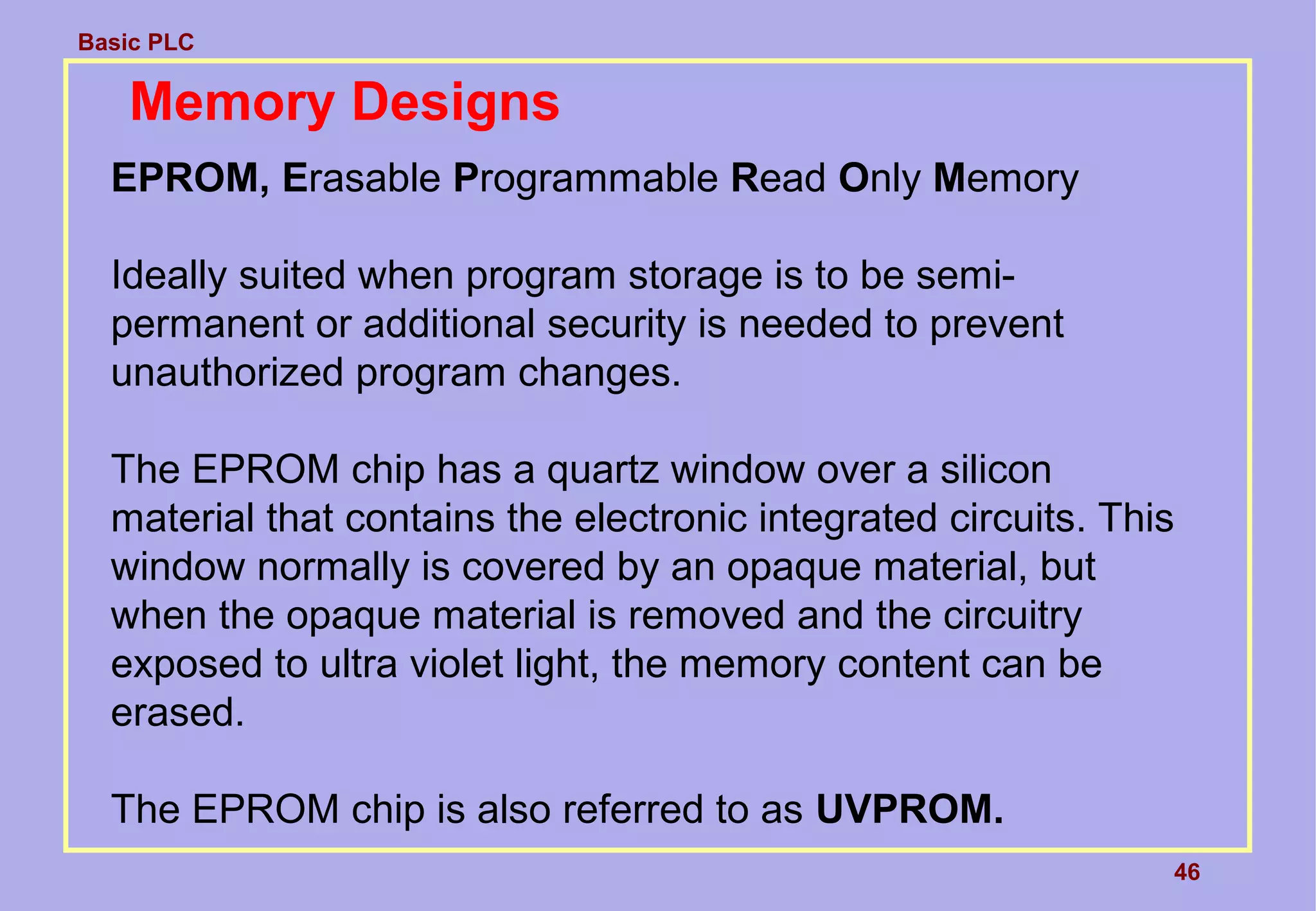 Basic PLC
46
Memory Designs
EPROM, Erasable Programmable Read Only Memory
Ideally suited when program storage is to be semi-
permanent or additional security is needed to prevent
unauthorized program changes.
The EPROM chip has a quartz window over a silicon
material that contains the electronic integrated circuits. This
window normally is covered by an opaque material, but
when the opaque material is removed and the circuitry
exposed to ultra violet light, the memory content can be
erased.
The EPROM chip is also referred to as UVPROM.
 