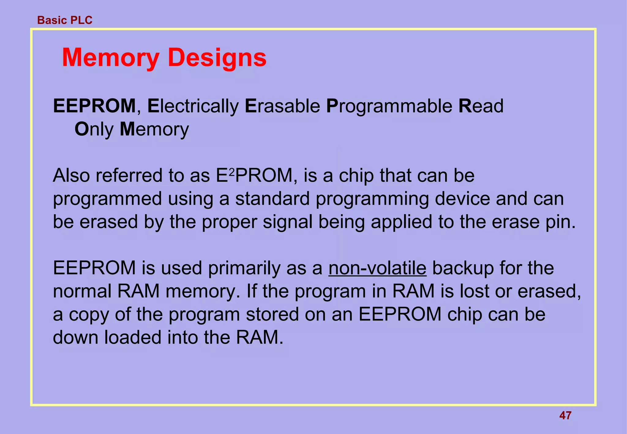 Basic PLC
47
Memory Designs
EEPROM, Electrically Erasable Programmable Read
Only Memory
Also referred to as E2
PROM, is a chip that can be
programmed using a standard programming device and can
be erased by the proper signal being applied to the erase pin.
EEPROM is used primarily as a non-volatile backup for the
normal RAM memory. If the program in RAM is lost or erased,
a copy of the program stored on an EEPROM chip can be
down loaded into the RAM.
 