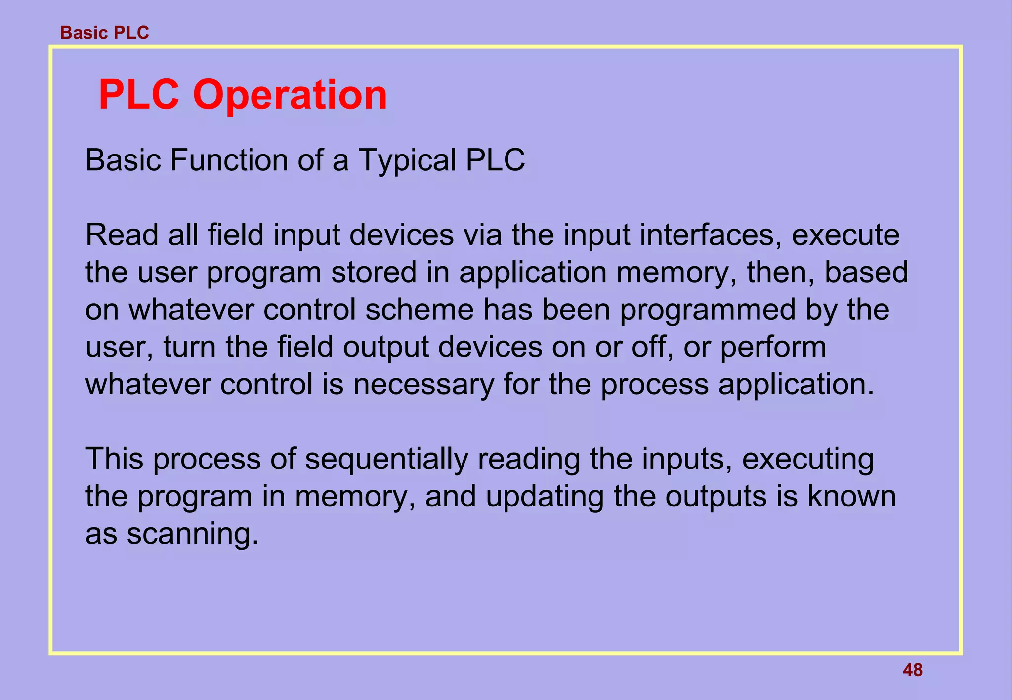 Basic PLC
48
PLC Operation
Basic Function of a Typical PLC
Read all field input devices via the input interfaces, execute
the user program stored in application memory, then, based
on whatever control scheme has been programmed by the
user, turn the field output devices on or off, or perform
whatever control is necessary for the process application.
This process of sequentially reading the inputs, executing
the program in memory, and updating the outputs is known
as scanning.
 