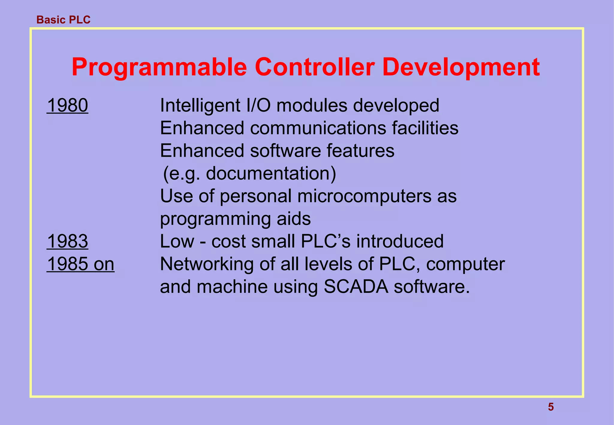Basic PLC
5
Programmable Controller Development
1980 Intelligent I/O modules developed
Enhanced communications facilities
Enhanced software features
(e.g. documentation)
Use of personal microcomputers as
programming aids
1983 Low - cost small PLC’s introduced
1985 on Networking of all levels of PLC, computer
and machine using SCADA software.
 