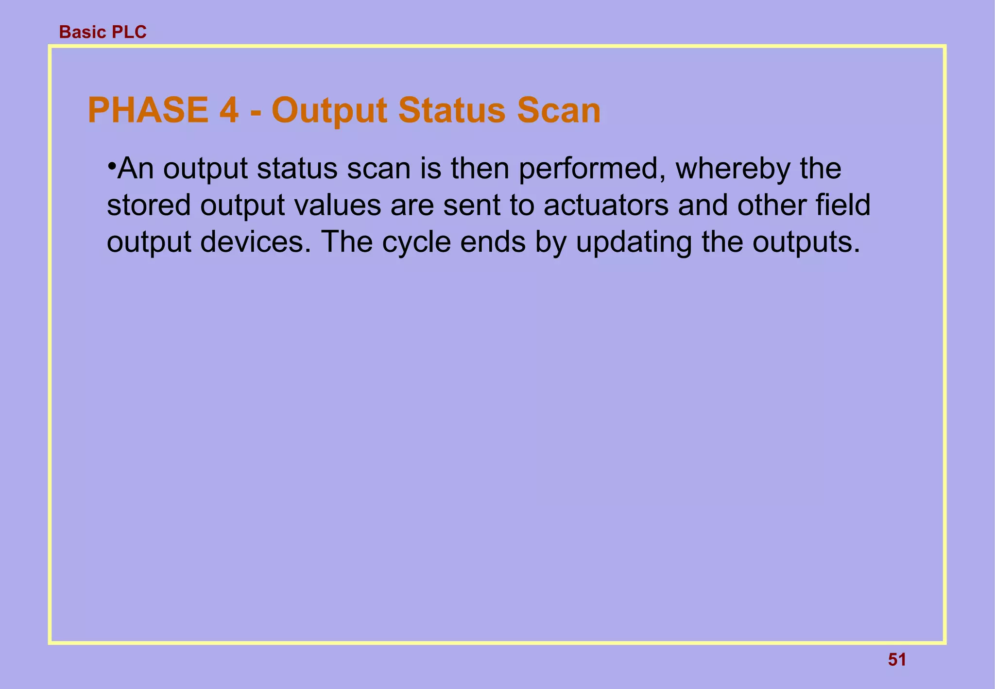 Basic PLC
51
PHASE 4 - Output Status Scan
•An output status scan is then performed, whereby the
stored output values are sent to actuators and other field
output devices. The cycle ends by updating the outputs.
 