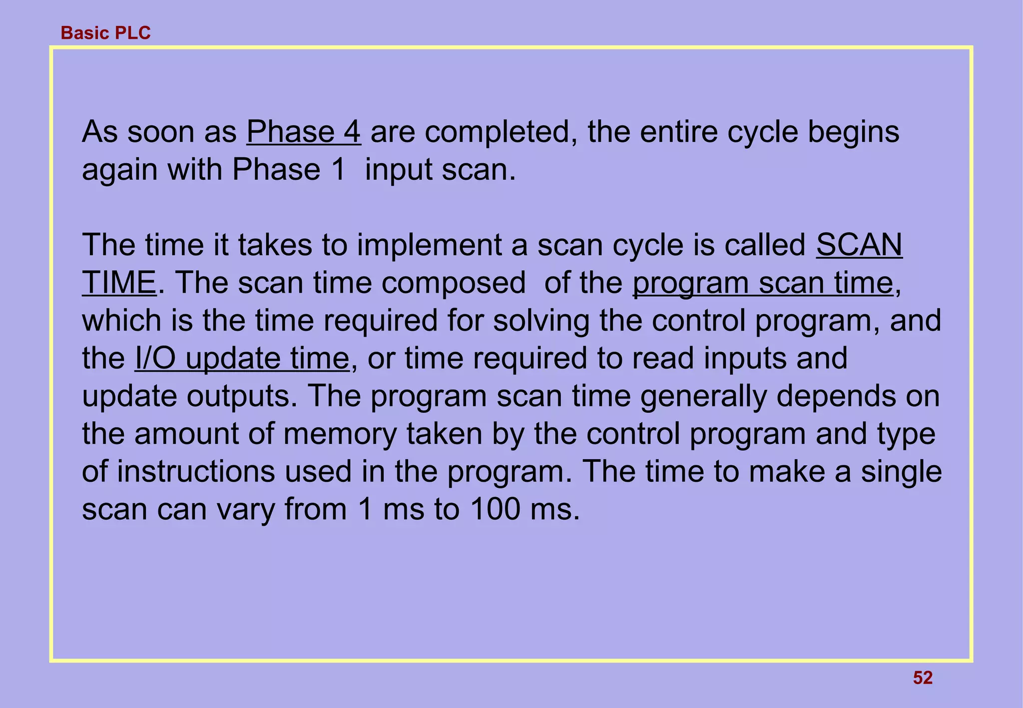 Basic PLC
52
As soon as Phase 4 are completed, the entire cycle begins
again with Phase 1 input scan.
The time it takes to implement a scan cycle is called SCAN
TIME. The scan time composed of the program scan time,
which is the time required for solving the control program, and
the I/O update time, or time required to read inputs and
update outputs. The program scan time generally depends on
the amount of memory taken by the control program and type
of instructions used in the program. The time to make a single
scan can vary from 1 ms to 100 ms.
 