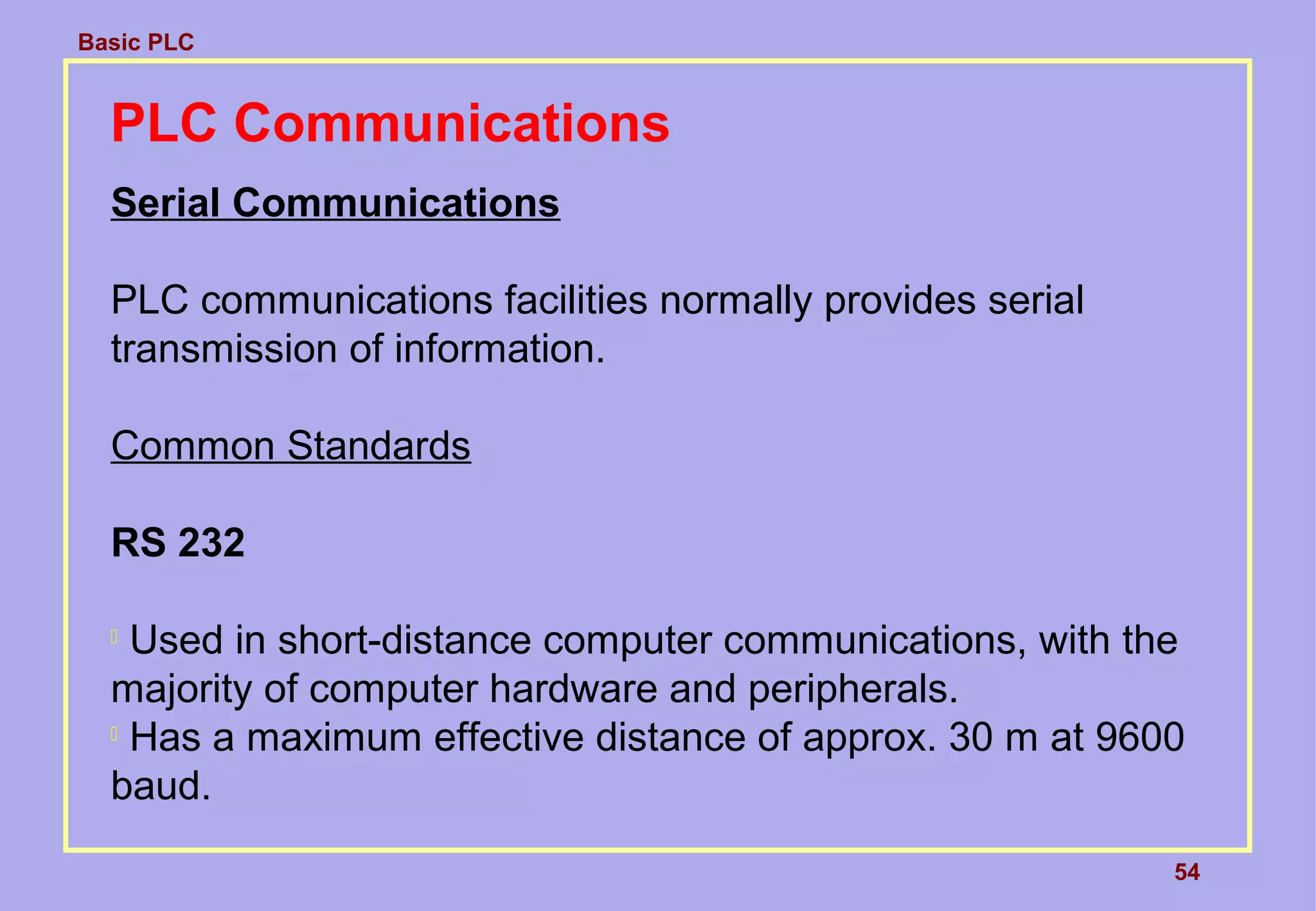 Basic PLC
54
PLC Communications
Serial Communications
PLC communications facilities normally provides serial
transmission of information.
Common Standards
RS 232

Used in short-distance computer communications, with the
majority of computer hardware and peripherals.

Has a maximum effective distance of approx. 30 m at 9600
baud.
 