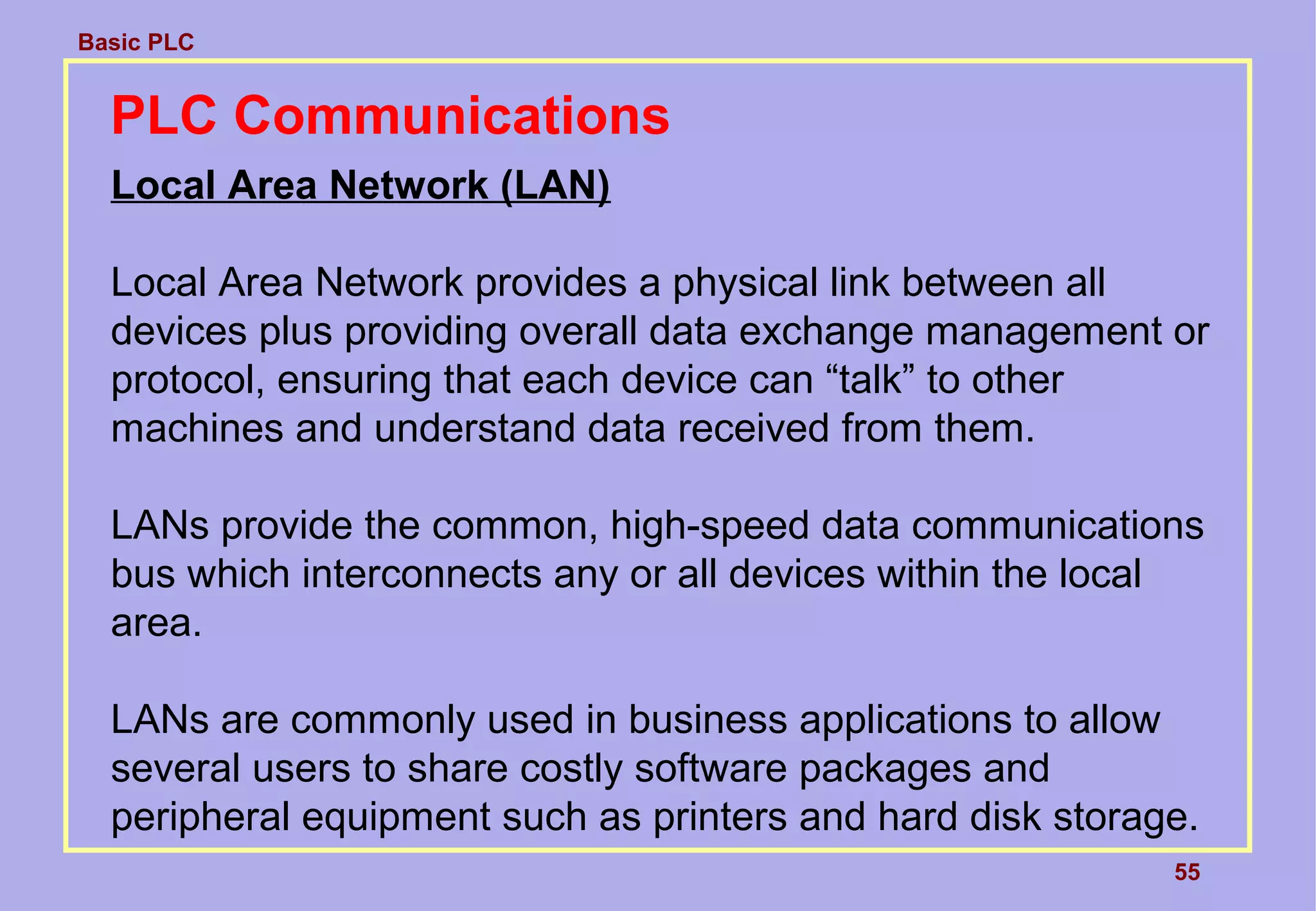 Basic PLC
55
PLC Communications
Local Area Network (LAN)
Local Area Network provides a physical link between all
devices plus providing overall data exchange management or
protocol, ensuring that each device can “talk” to other
machines and understand data received from them.
LANs provide the common, high-speed data communications
bus which interconnects any or all devices within the local
area.
LANs are commonly used in business applications to allow
several users to share costly software packages and
peripheral equipment such as printers and hard disk storage.
 