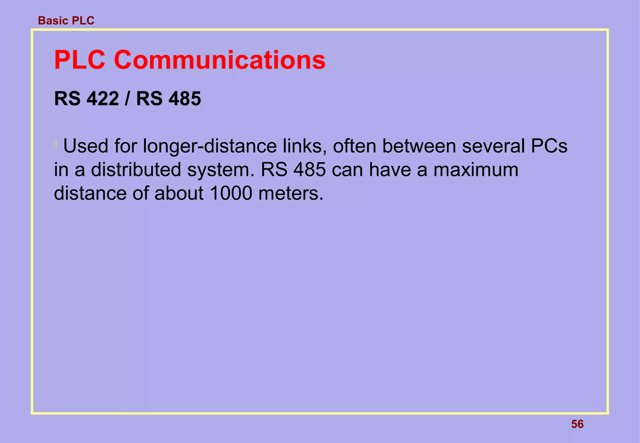 Basic PLC
56
PLC Communications
RS 422 / RS 485

Used for longer-distance links, often between several PCs
in a distributed system. RS 485 can have a maximum
distance of about 1000 meters.
 