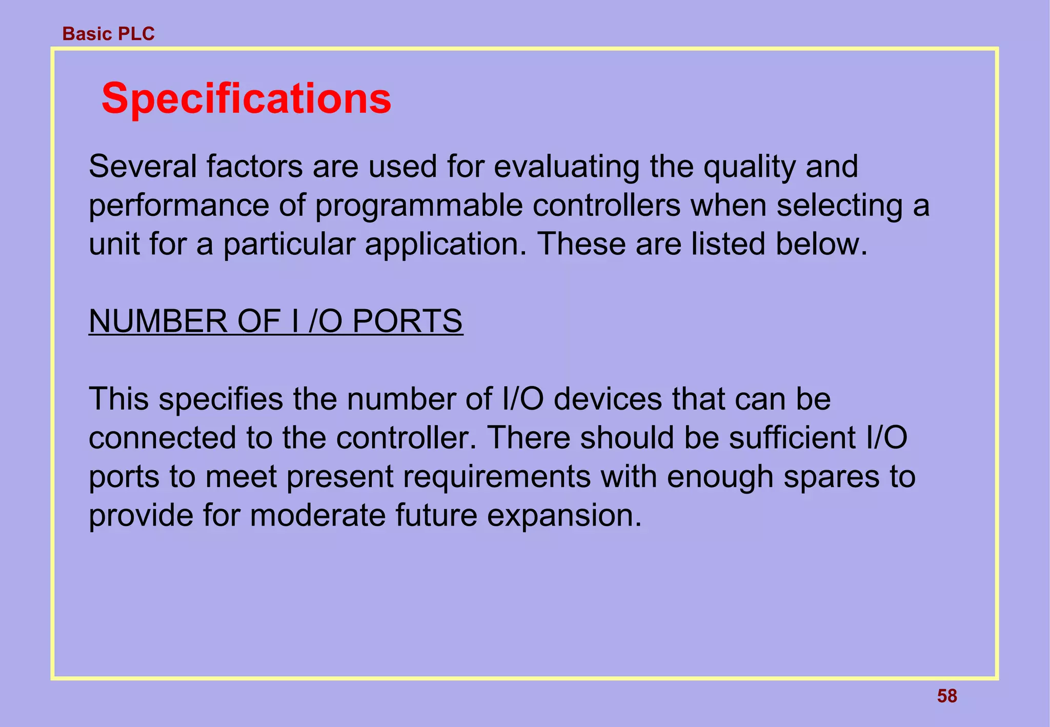 Basic PLC
58
Specifications
Several factors are used for evaluating the quality and
performance of programmable controllers when selecting a
unit for a particular application. These are listed below.
NUMBER OF I /O PORTS
This specifies the number of I/O devices that can be
connected to the controller. There should be sufficient I/O
ports to meet present requirements with enough spares to
provide for moderate future expansion.
 