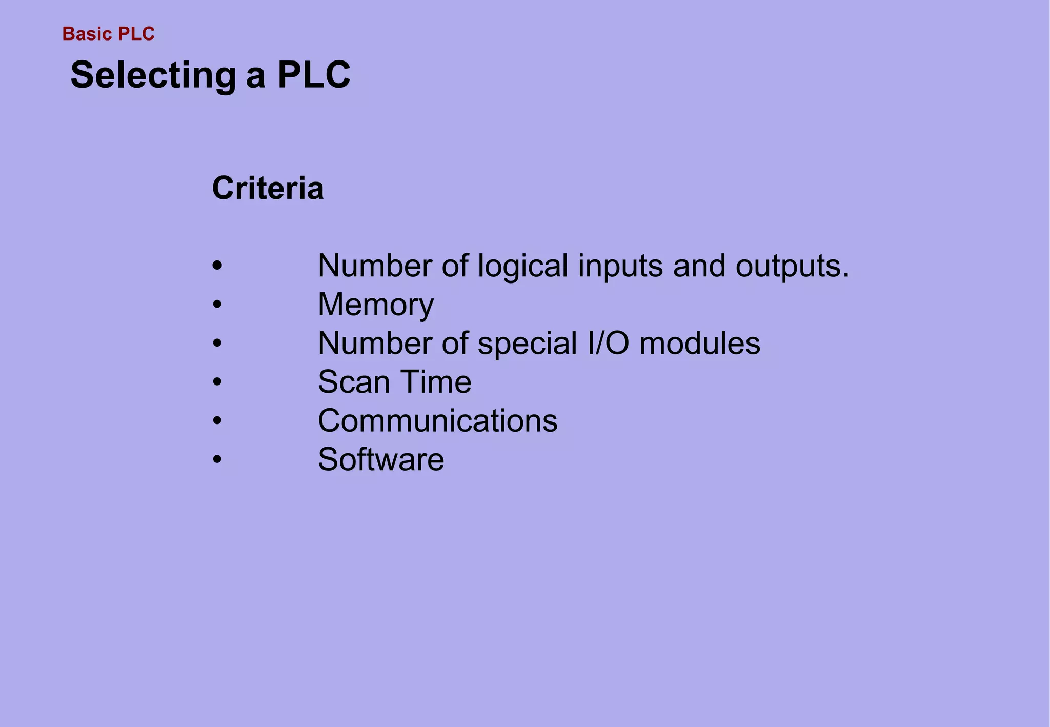 Basic PLC
Selecting a PLC
Criteria
• Number of logical inputs and outputs.
• Memory
• Number of special I/O modules
• Scan Time
• Communications
• Software
 