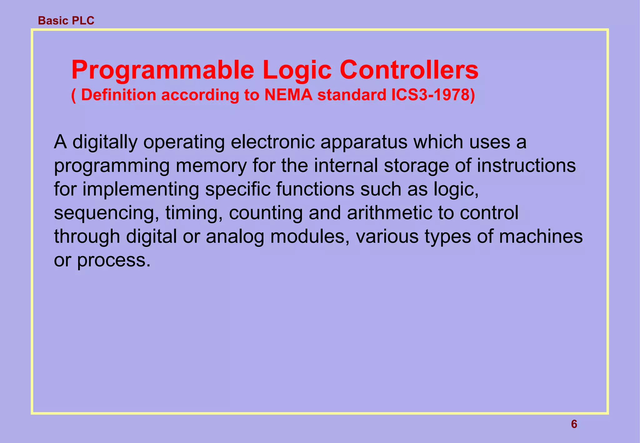 Basic PLC
6
Programmable Logic Controllers
( Definition according to NEMA standard ICS3-1978)
A digitally operating electronic apparatus which uses a
programming memory for the internal storage of instructions
for implementing specific functions such as logic,
sequencing, timing, counting and arithmetic to control
through digital or analog modules, various types of machines
or process.
 