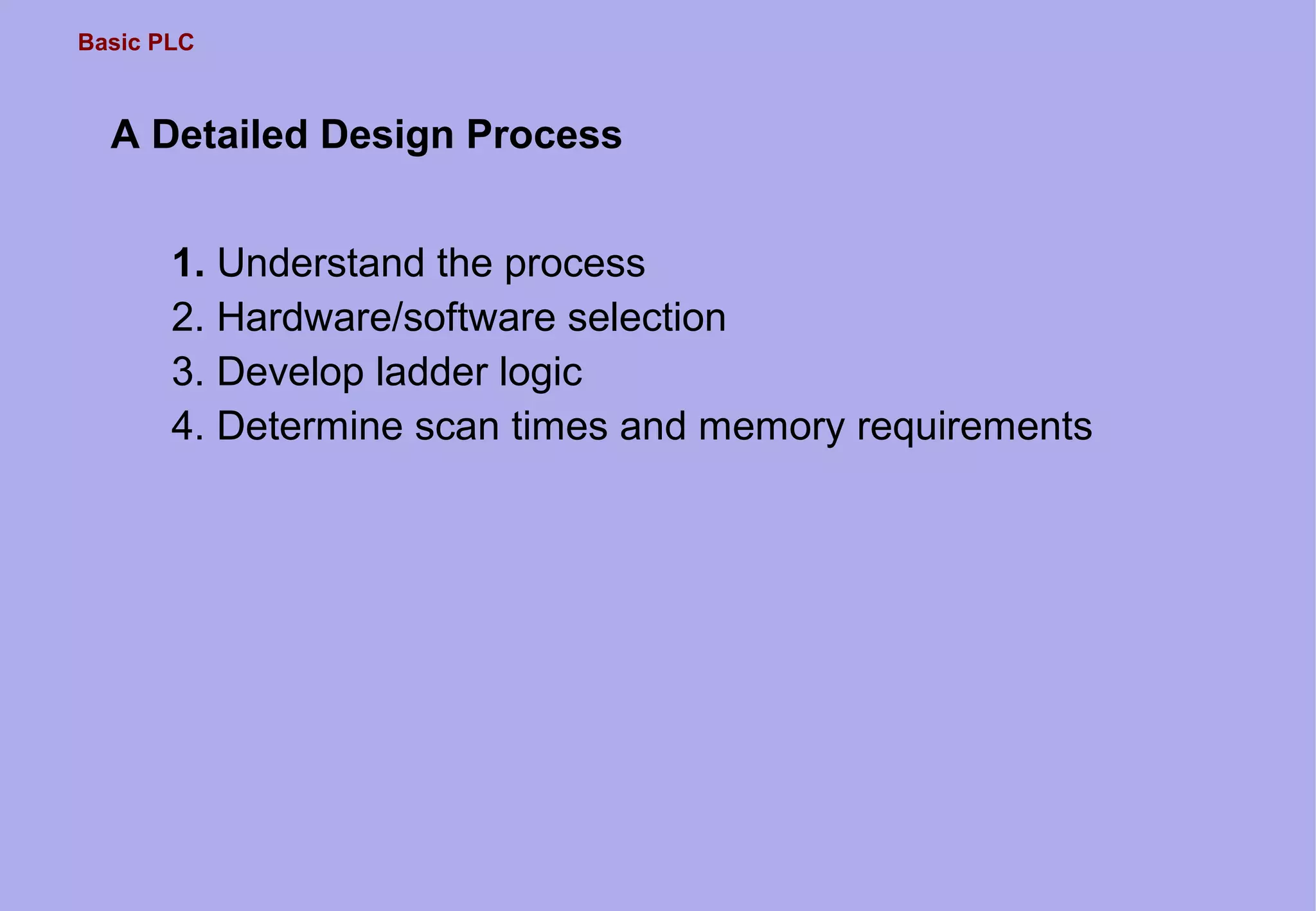 Basic PLC
A Detailed Design Process
1. Understand the process
2. Hardware/software selection
3. Develop ladder logic
4. Determine scan times and memory requirements
 