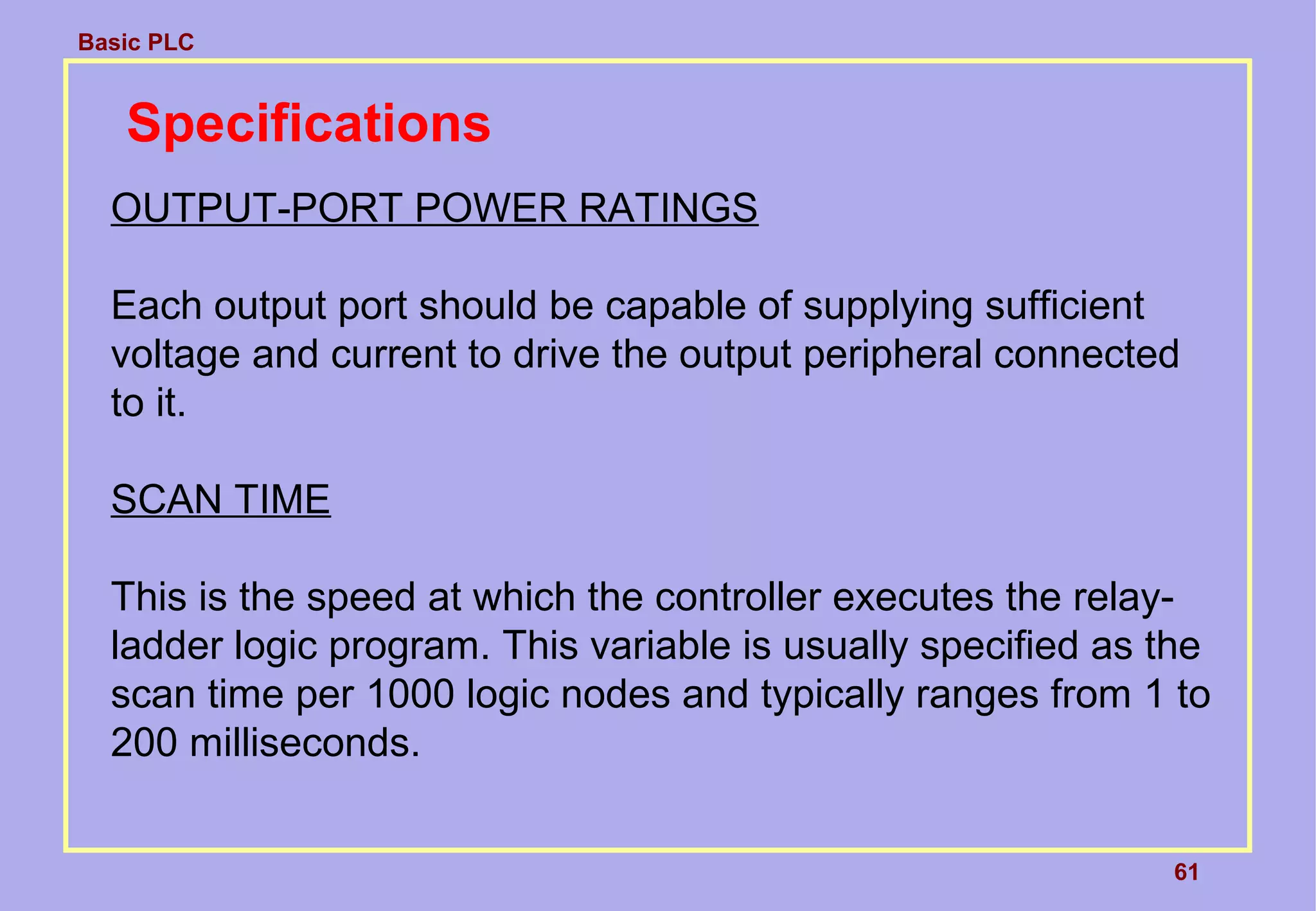 Basic PLC
61
Specifications
OUTPUT-PORT POWER RATINGS
Each output port should be capable of supplying sufficient
voltage and current to drive the output peripheral connected
to it.
SCAN TIME
This is the speed at which the controller executes the relay-
ladder logic program. This variable is usually specified as the
scan time per 1000 logic nodes and typically ranges from 1 to
200 milliseconds.
 