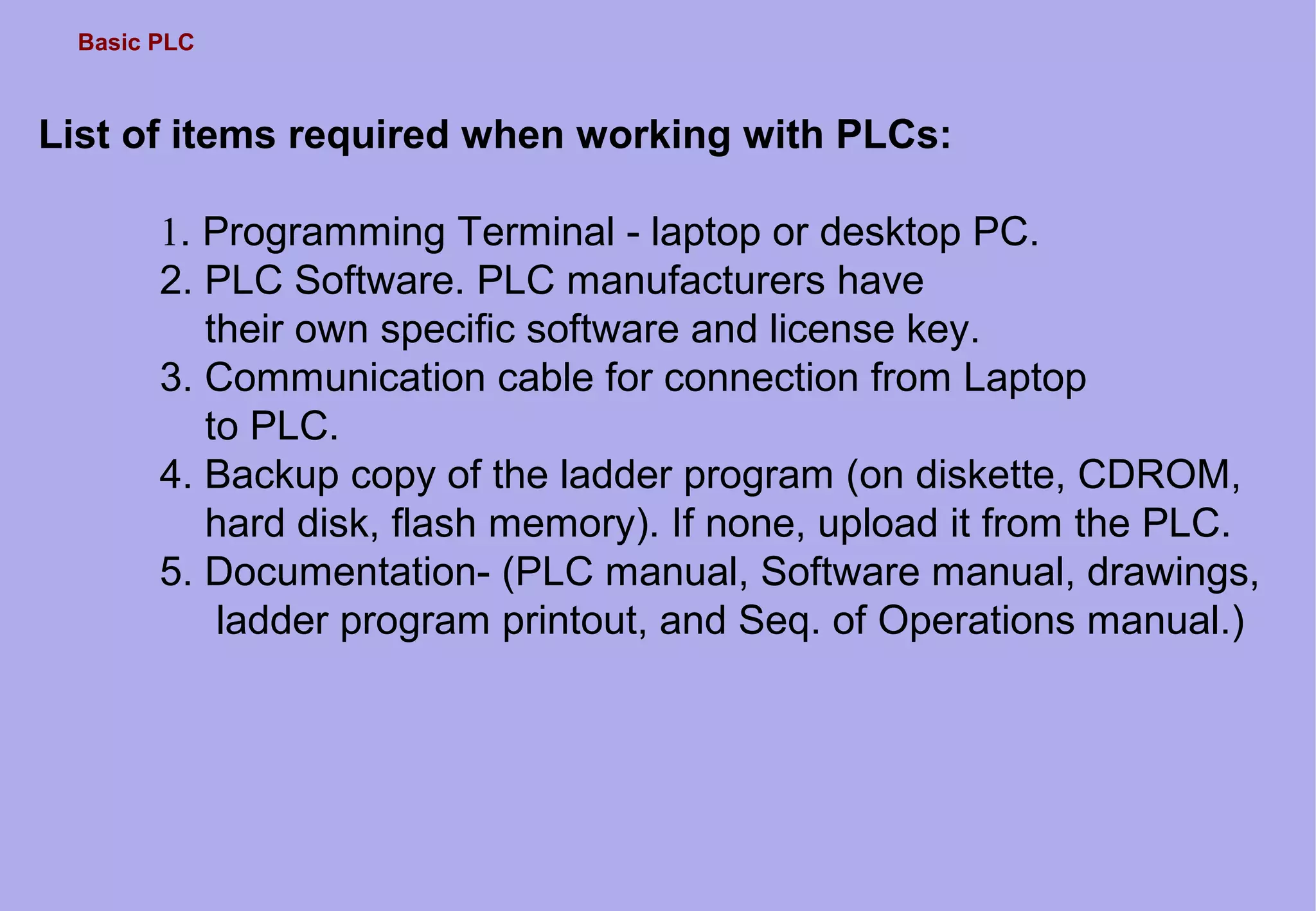 Basic PLC
List of items required when working with PLCs:
1. Programming Terminal - laptop or desktop PC.
2. PLC Software. PLC manufacturers have
their own specific software and license key.
3. Communication cable for connection from Laptop
to PLC.
4. Backup copy of the ladder program (on diskette, CDROM,
hard disk, flash memory). If none, upload it from the PLC.
5. Documentation- (PLC manual, Software manual, drawings,
ladder program printout, and Seq. of Operations manual.)
 