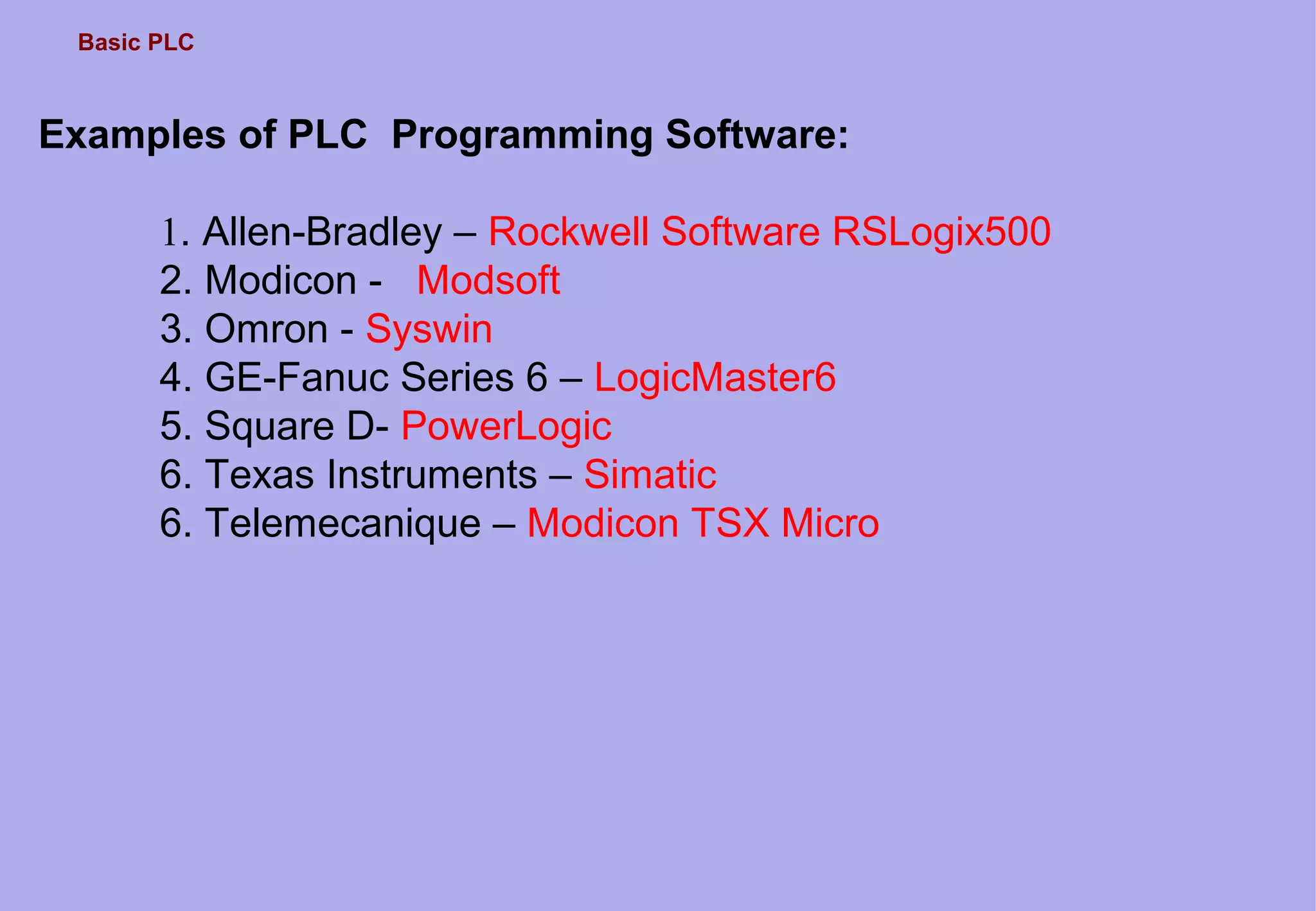 Basic PLC
Examples of PLC Programming Software:
1. Allen-Bradley – Rockwell Software RSLogix500
2. Modicon - Modsoft
3. Omron - Syswin
4. GE-Fanuc Series 6 – LogicMaster6
5. Square D- PowerLogic
6. Texas Instruments – Simatic
6. Telemecanique – Modicon TSX Micro
 