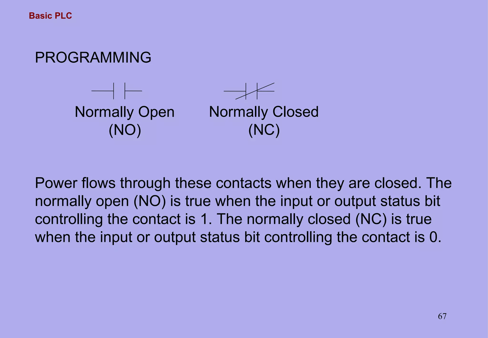 Basic PLC
67
PROGRAMMING
Normally Open
(NO)
Normally Closed
(NC)
Power flows through these contacts when they are closed. The
normally open (NO) is true when the input or output status bit
controlling the contact is 1. The normally closed (NC) is true
when the input or output status bit controlling the contact is 0.
 