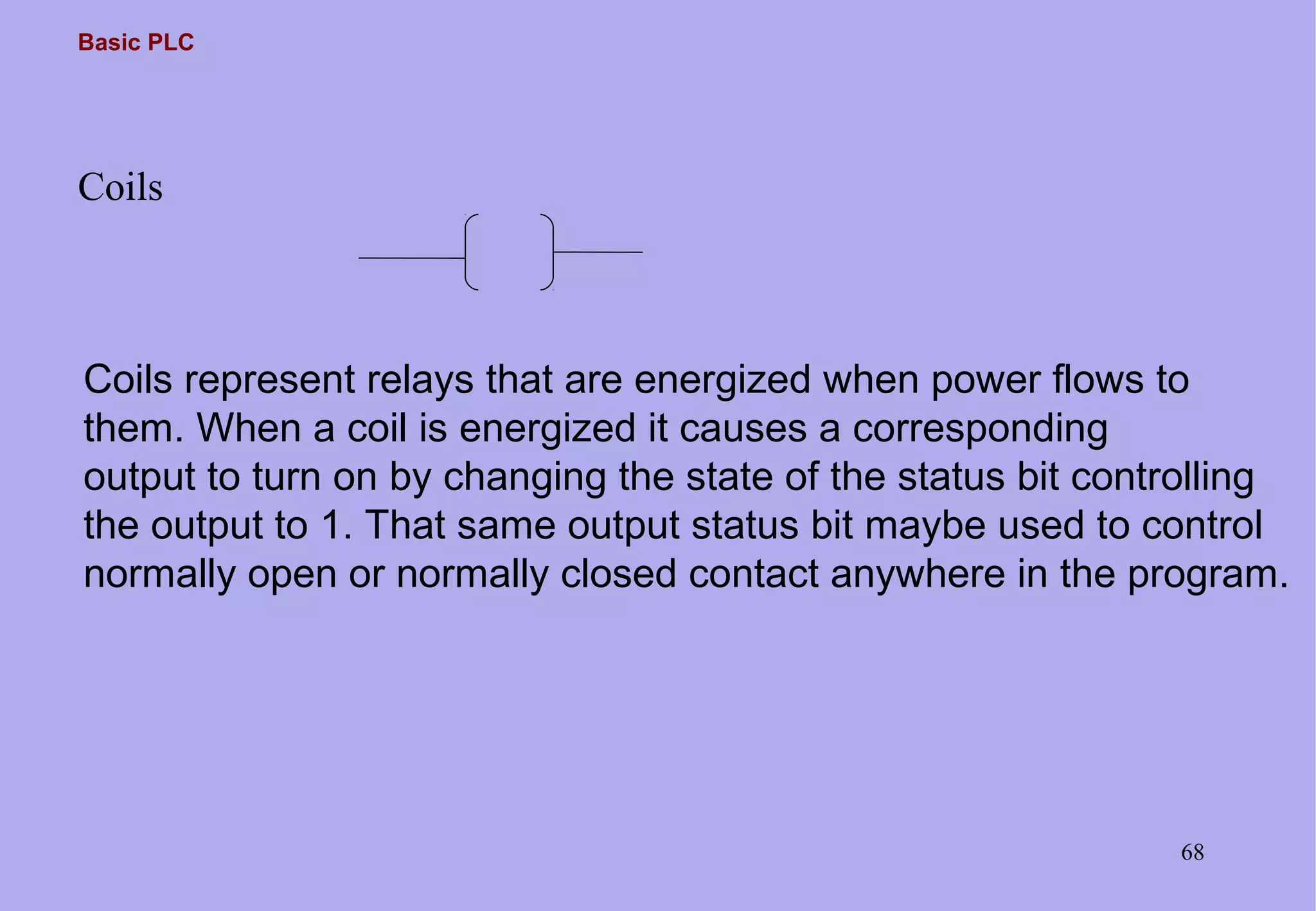 Basic PLC
68
Coils
Coils represent relays that are energized when power flows to
them. When a coil is energized it causes a corresponding
output to turn on by changing the state of the status bit controlling
the output to 1. That same output status bit maybe used to control
normally open or normally closed contact anywhere in the program.
 