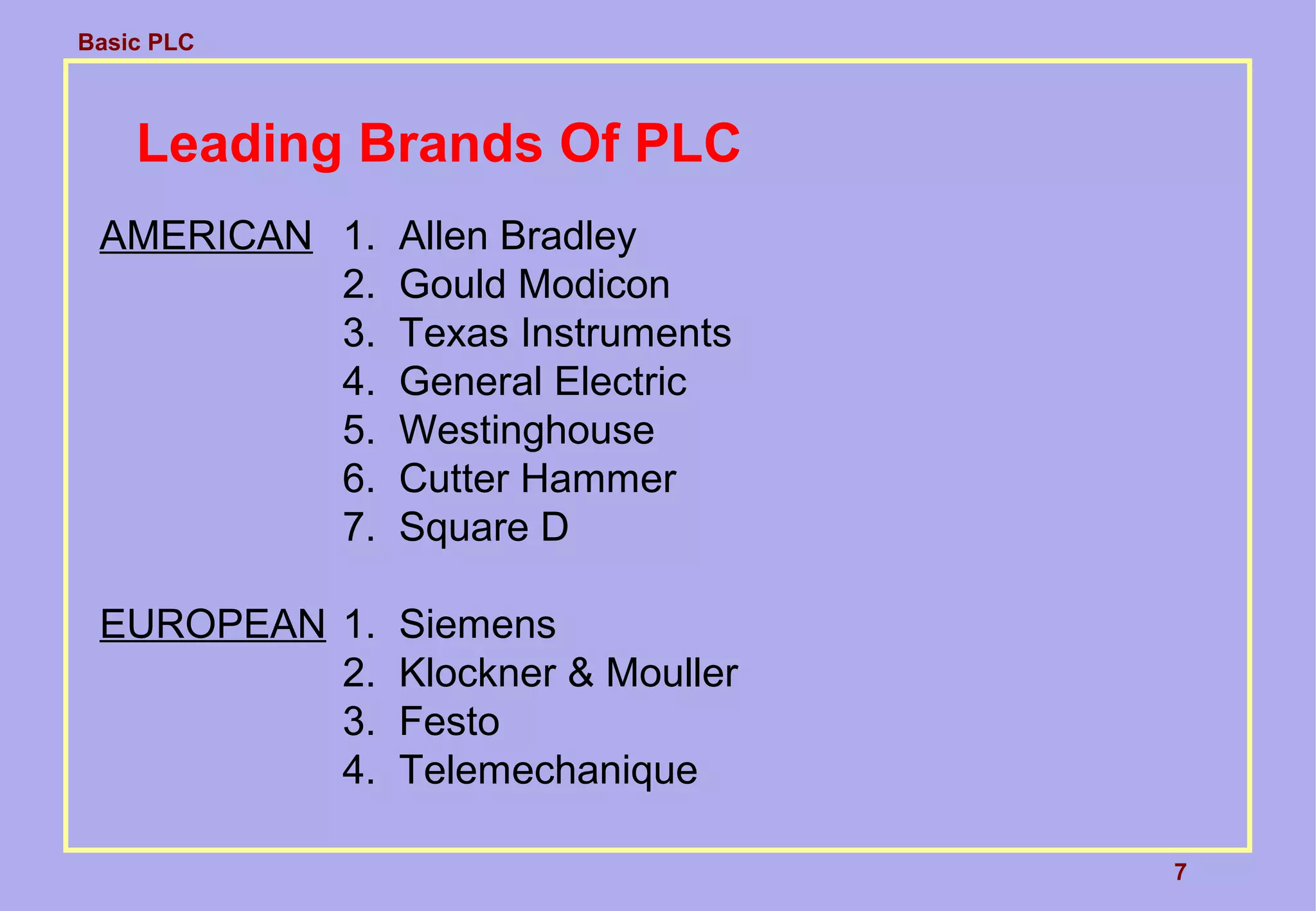 Basic PLC
7
Leading Brands Of PLC
AMERICAN 1. Allen Bradley
2. Gould Modicon
3. Texas Instruments
4. General Electric
5. Westinghouse
6. Cutter Hammer
7. Square D
EUROPEAN 1. Siemens
2. Klockner & Mouller
3. Festo
4. Telemechanique
 