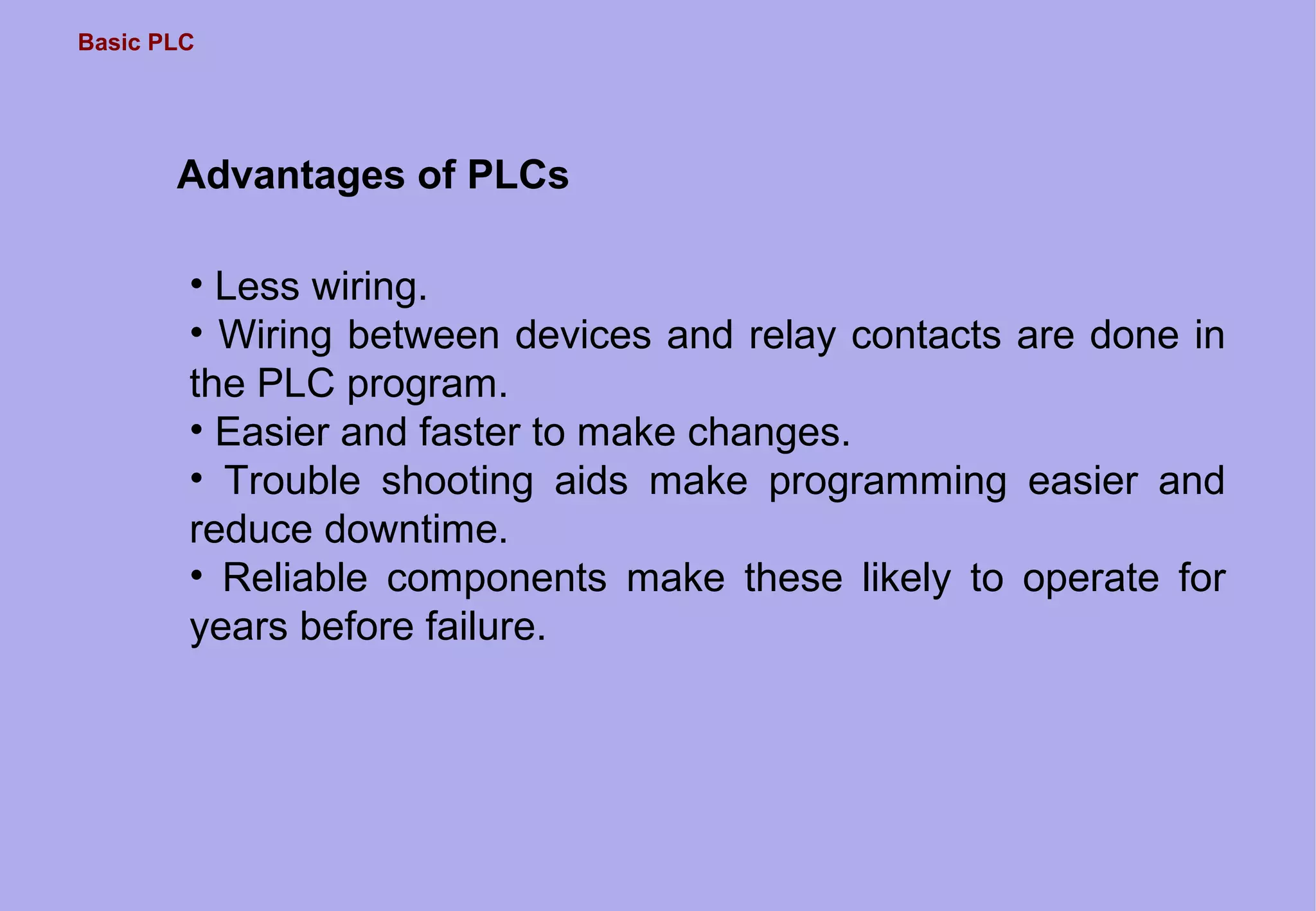 Basic PLC
Advantages of PLCs
• Less wiring.
• Wiring between devices and relay contacts are done in
the PLC program.
• Easier and faster to make changes.
• Trouble shooting aids make programming easier and
reduce downtime.
• Reliable components make these likely to operate for
years before failure.
 