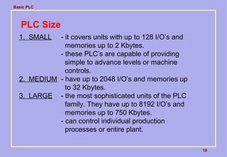 Basic PLC
10
PLC Size
1. SMALL - it covers units with up to 128 I/O’s and
memories up to 2 Kbytes.
- these PLC’s are capable of providing
simple to advance levels or machine
controls.
2. MEDIUM - have up to 2048 I/O’s and memories up
to 32 Kbytes.
3. LARGE - the most sophisticated units of the PLC
family. They have up to 8192 I/O’s and
memories up to 750 Kbytes.
- can control individual production
processes or entire plant.
 