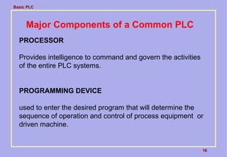 Basic PLC
16
Major Components of a Common PLC
PROCESSOR
Provides intelligence to command and govern the activities
of the entire PLC systems.
PROGRAMMING DEVICE
used to enter the desired program that will determine the
sequence of operation and control of process equipment or
driven machine.
 