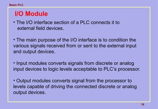 Basic PLC
19
I/O Module
• The I/O interface section of a PLC connects it to
external field devices.
• The main purpose of the I/O interface is to condition the
various signals received from or sent to the external input
and output devices.
• Input modules converts signals from discrete or analog
input devices to logic levels acceptable to PLC’s processor.
• Output modules converts signal from the processor to
levels capable of driving the connected discrete or analog
output devices.
 