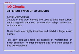 Basic PLC
27
I/O Circuits
DIFFERENT TYPES OF I/O CIRCUITS
1. Pilot Duty Outputs
Outputs of this type typically are used to drive high-current
electromagnetic loads such as solenoids, relays, valves, and
motor starters.
These loads are highly inductive and exhibit a large inrush
current.
Pilot duty outputs should be capable of withstanding an
inrush current of 10 times the rated load for a short period of
time without failure.
 