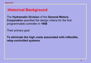 Basic PLC
3
Historical Background
The Hydramatic Division of the General Motors
Corporation specified the design criteria for the first
programmable controller in 1968
Their primary goal
To eliminate the high costs associated with inflexible,
relay-controlled systems.
 