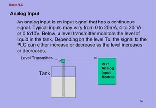 Basic PLC
36
IN
PLC
Analog
Input
Module
Tank
Level Transmitter
An analog input is an input signal that has a continuous
signal. Typical inputs may vary from 0 to 20mA, 4 to 20mA
or 0 to10V. Below, a level transmitter monitors the level of
liquid in the tank. Depending on the level Tx, the signal to the
PLC can either increase or decrease as the level increases
or decreases.
Analog Input
 