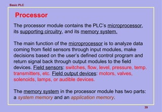 Basic PLC
39
Processor
The processor module contains the PLC’s microprocessor,
its supporting circuitry, and its memory system.
The main function of the microprocessor is to analyze data
coming from field sensors through input modules, make
decisions based on the user’s defined control program and
return signal back through output modules to the field
devices. Field sensors: switches, flow, level, pressure, temp.
transmitters, etc. Field output devices: motors, valves,
solenoids, lamps, or audible devices.
The memory system in the processor module has two parts:
a system memory and an application memory.
 