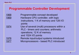 Basic PLC
4
Programmable Controller Development
1968 Programmable concept developed
1969 Hardware CPU controller, with logic
instructions, 1 K of memory and 128 I/O
points
1974 Use of several (multi) processors within a
PLC - timers and counters; arithmetic
operations; 12 K of memory
and 1024 I/O points
1976 Remote input/output systems introduced
1977 Microprocessors - based PLC introduced
 