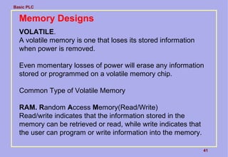 Basic PLC
41
Memory Designs
VOLATILE.
A volatile memory is one that loses its stored information
when power is removed.
Even momentary losses of power will erase any information
stored or programmed on a volatile memory chip.
Common Type of Volatile Memory
RAM. Random Access Memory(Read/Write)
Read/write indicates that the information stored in the
memory can be retrieved or read, while write indicates that
the user can program or write information into the memory.
 