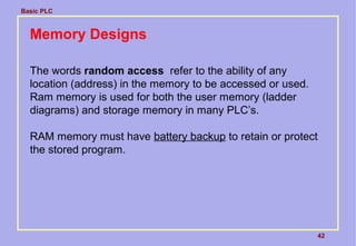 Basic PLC
42
Memory Designs
The words random access refer to the ability of any
location (address) in the memory to be accessed or used.
Ram memory is used for both the user memory (ladder
diagrams) and storage memory in many PLC’s.
RAM memory must have battery backup to retain or protect
the stored program.
 